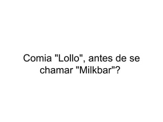 Comia "Lollo", antes de se chamar "Milkbar"?  