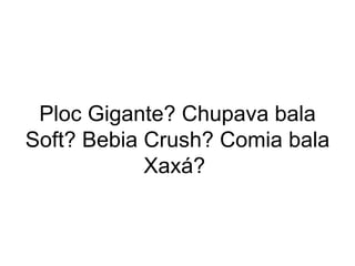 Ploc Gigante? Chupava bala Soft? Bebia Crush? Comia bala Xaxá?  