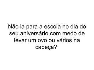 Não ia para a escola no dia do seu aniversário com medo de levar um ovo ou vários na cabeça?  