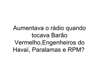 Aumentava o rádio quando tocava Barão Vermelho,Engenheiros do Havaí, Paralamas e RPM?  