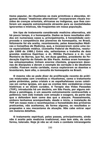 100
tismo popular, de ritualismos os mais primitivos e absurdos. Al-
gumas dessas "medicinas alternativas" incorporaram rituais tra-
zidos de crenças orientais, africanas ou indígenas, que lhes con-
ferem um aspecto extremamente atraente para as mentalidades
ignorantes e místicas, tão freqüentes em nossa população.
Um tipo de tratamento considerado medicina alternativa, até
há pouco tempo, é a homeopatia. Dados os bons resultados obti-
dos em numerosos casos e, principalmente, à honestidade com-
provada e competência dos pioneiros da homeopatia, no Brasil,
felizmente foi ela aceita, recentemente, pelas Associações Médi-
cas e Conselhos de Medicina, que, a incorporaram como uma no-
va especialidade médica. (Conselho Federal de Medicina, resolu-
ção 1000 de 1980.) Entre nós, salientamos o trabalho de dois
grandes médicos Espíritas: o dr. Militão Pacheco e o dr. Luiz
Monteiro de Barros, que foi, em duas gestões, presidente da Fe-
deração Espírita do Estado de São Paulo. Ambos eram homeopa-
tas entusiasmados; tinham enorme clientela, prepararam deze-
nas de discípulos e deram o exemplo da correção e do idealismo
cristão. Fizeram muita caridade, nunca exploraram os doentes e
levantaram, bem alto, o conceito da homeopatia no Brasil.
O mesmo não se pode dizer da proliferação recente de práti-
cas misturadas com crendices e ritualismos, como o tratamento
pelas pirâmides, pelos cristais e as espalhafatosas curas coleti-
vas em certas igrejas, em que os crentes têm verdadeiras crises
histéricas e se dizem curados. A Terapia das Vidas Passadas
(TVP), introduzida há um decênio, em São Paulo, por alguns mé-
dicos e psicólogos, é um assunto extremamente controvertido e
polêmico; tem sido tratado com emoção e exagero, da parte dos
que o defendem bem como dos que o atacam. Pessoalmente,
embora tenhamos acompanhado, desde o início, a instalação da
TVP em nosso meio e reconheçamos a honestidade dos primeiros
praticantes, não aceitamos, de forma alguma, os resultados a-
pregoados e seu mecanismo de atuação. Não cabe entrar aqui
em maiores detalhes.
O tratamento espiritual, pelos passes, principalmente, ainda
não é aceito pela medicina tradicional, mas tem sido, de certa
forma, tolerado. Hoje já não se vê mais o combate intransigente
 