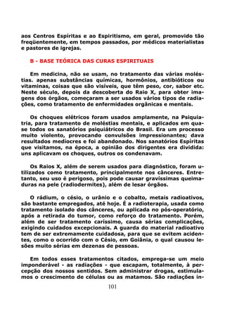 101
aos Centros Espíritas e ao Espiritismo, em geral, promovido tão
freqüentemente, em tempos passados, por médicos materialistas
e pastores de igrejas.
B - BASE TEÓRICA DAS CURAS ESPIRITUAIS
Em medicina, não se usam, no tratamento das várias molés-
tias. apenas substâncias químicas, hormônios, antibióticos ou
vitaminas, coisas que são visíveis, que têm peso, cor, sabor etc.
Neste século, depois da descoberta do Raio X, para obter ima-
gens dos órgãos, começaram a ser usados vários tipos de radia-
ções, como tratamento de enfermidades orgânicas e mentais.
Os choques elétricos foram usados amplamente, na Psiquia-
tria, para tratamento de moléstias mentais, e aplicados em qua-
se todos os sanatórios psiquiátricos do Brasil. Era um processo
muito violento, provocando convulsões impressionantes; dava
resultados medíocres e foi abandonado. Nos sanatórios Espíritas
que visitamos, na época, a opinião dos dirigentes era dividida:
uns aplicavam os choques, outros os condenavam.
Os Raios X, além de serem usados para diagnóstico, foram u-
tilizados como tratamento, principalmente nos cânceres. Entre-
tanto, seu uso é perigoso, pois pode causar gravíssimas queima-
duras na pele (radiodermites), além de lesar órgãos.
O rádium, o césio, o urânio e o cobalto, metais radioativos,
são bastante empregados, até hoje. É a radioterapia, usada como
tratamento isolado dos cânceres, ou aplicada no pós-operatório,
após a retirada do tumor, como reforço do tratamento. Porém,
além de ser tratamento caríssimo, causa sérias complicações,
exigindo cuidados excepcionais. A guarda do material radioativo
tem de ser extremamente cuidadosa, para que se evitem aciden-
tes, como o ocorrido com o Césio, em Goiânia, o qual causou le-
sões muito sérias em dezenas de pessoas.
Em todos esses tratamentos citados, emprega-se um meio
imponderável - as radiações - que escapam, totalmente, à per-
cepção dos nossos sentidos. Sem administrar drogas, estimula-
mos o crescimento de células ou as matamos. São radiações in-
 
