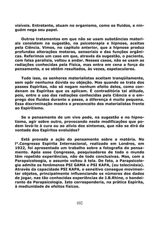 102
visíveis. Entretanto, atuam no organismo, como os fluidos, e nin-
guém nega seu papel.
Outros tratamentos em que não se usam substâncias materi-
ais consistem na sugestão, na psicoterapia e hipnose, aceitas
pela Ciência. Vimos, no capítulo anterior, que a hipnose produz
profundas alterações motoras, sensoriais e das funções orgâni-
cas. Referimos um caso em que, através da sugestão, o paciente,
com falsa paralisia, voltou a andar. Nesses casos, não se usam as
radiações conhecidas pela Física, mas entra em cena a força do
pensamento, e se obtêm resultados, às vezes, espetaculares.
Tudo isso, os senhores materialistas aceitam tranqüilamente,
sem opôr nenhuma dúvida ou objeção. Mas quando se trata dos
passes Espíritas, não só negam nenhum efeito deles, como con-
denam os Espíritas que os aplicam. É contraditória tal atitude,
pois, entre o uso das radiações conhecidas pela Ciência e o em-
prego dos fluidos durante o passe, a diferença é muito pequena.
Essa discriminação mostra o preconceito dos materialistas frente
ao Espiritismo.
Se o pensamento de um vivo pode, na sugestão e no hipno-
tismo, agir sobre outro, provocando neste modificações que po-
dem levá-lo à cura ou ao alívio dos sintomas, que não se dirá da
vontade dos Espíritos evoluídos?
Está provada a ação do pensamento sobre a matéria. No
l°.Congresso Espírita Internacional, realizado em Londres, em
1922, foi apresentado um trabalho sobre a fotografia do pensa-
mento. Após esse Congresso, pesquisadores de todo o mundo
têm repetido experiências, não de todo conclusivas. Mas, com a
Parapsicoloogia, o assunto voltou à tela. De fato, a Parapsicolo-
gia admite os fenômenos PSI GAMA e PSI KAPA, (ou telecinésia).
Através da capacidade PSI KAPA, o sensitivo consegue movimen-
tar objetos, principalmente influenciando os números dos dados
de jogar, nas tão conhecidas experiências de J.B.Rhine, o bandei-
rante da Parapsicologia. Isto corresponderia, na prática Espírita,
à mediunidade de efeitos físicos.
 