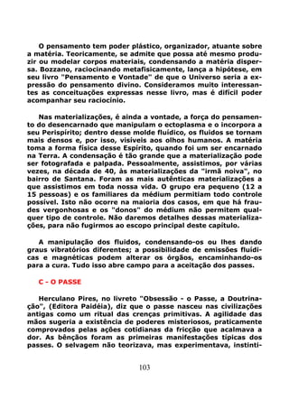 103
O pensamento tem poder plástico, organizador, atuante sobre
a matéria. Teoricamente, se admite que possa até mesmo produ-
zir ou modelar corpos materiais, condensando a matéria disper-
sa. Bozzano, raciocinando metafisicamente, lança a hipótese, em
seu livro "Pensamento e Vontade" de que o Universo seria a ex-
pressão do pensamento divino. Consideramos muito interessan-
tes as conceituações expressas nesse livro, mas é difícil poder
acompanhar seu raciocínio.
Nas materializações, é ainda a vontade, a força do pensamen-
to do desencarnado que manipulam o ectoplasma e o incorpora a
seu Perispírito; dentro desse molde fluídico, os fluidos se tornam
mais densos e, por isso, visíveis aos olhos humanos. A matéria
toma a forma física desse Espírito, quando foi um ser encarnado
na Terra. A condensação é tão grande que a materialização pode
ser fotografada e palpada. Pessoalmente, assistimos, por várias
vezes, na década de 40, às materializações da "irmã noiva", no
bairro de Santana. Foram as mais autênticas materializações a
que assistimos em toda nossa vida. O grupo era pequeno (12 a
15 pessoas) e os familiares da médium permitiam todo controle
possível. Isto não ocorre na maioria dos casos, em que há frau-
des vergonhosas e os "donos" do médium não permitem qual-
quer tipo de controle. Não daremos detalhes dessas materializa-
ções, para não fugirmos ao escopo principal deste capítulo.
A manipulação dos fluidos, condensando-os ou lhes dando
graus vibratórios diferentes; a possibilidade de emissões fluídi-
cas e magnéticas podem alterar os órgãos, encaminhando-os
para a cura. Tudo isso abre campo para a aceitação dos passes.
C - O PASSE
Herculano Pires, no livreto "Obsessão - o Passe, a Doutrina-
ção", (Editora Paidéia), diz que o passe nasceu nas civilizações
antigas como um ritual das crenças primitivas. A agilidade das
mãos sugeria a existência de poderes misteriosos, praticamente
comprovados pelas ações cotidianas da fricção que acalmava a
dor. As bênçãos foram as primeiras manifestações típicas dos
passes. O selvagem não teorizava, mas experimentava, instinti-
 