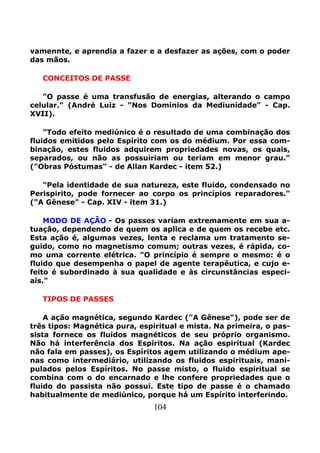 104
vamennte, e aprendia a fazer e a desfazer as ações, com o poder
das mãos.
CONCEITOS DE PASSE
"O passe é uma transfusão de energias, alterando o campo
celular." (André Luiz - "Nos Domínios da Mediunidade" - Cap.
XVII).
"Todo efeito mediúnico é o resultado de uma combinação dos
fluidos emitidos pelo Espírito com os do médium. Por essa com-
binação, estes fluidos adquirem propriedades novas, os quais,
separados, ou não as possuiriam ou teriam em menor grau."
("Obras Póstumas" - de Allan Kardec - item 52.)
"Pela identidade de sua natureza, este fluido, condensado no
Perispirito, pode fornecer ao corpo os princípios reparadores."
("A Gênese" - Cap. XIV - item 31.)
MODO DE AÇÃO - Os passes variam extremamente em sua a-
tuação, dependendo de quem os aplica e de quem os recebe etc.
Esta ação é, algumas vezes, lenta e reclama um tratamento se-
guido, como no magnetismo comum; outras vezes, é rápida, co-
mo uma corrente elétrica. "O princípio é sempre o mesmo: é o
fluido que desempenha o papel de agente terapêutica, e cujo e-
feito é subordinado à sua qualidade e às circunstâncias especi-
ais."
TIPOS DE PASSES
A ação magnética, segundo Kardec ("A Gênese"), pode ser de
três tipos: Magnética pura, espiritual e mista. Na primeira, o pas-
sista fornece os fluidos magnéticos de seu próprio organismo.
Não há interferência dos Espíritos. Na ação espiritual (Kardec
não fala em passes), os Espíritos agem utilizando o médium ape-
nas como intermediário, utilizando os fluidos espirituais, mani-
pulados pelos Espíritos. No passe misto, o fluido espiritual se
combina com o do encarnado e lhe confere propriedades que o
fluido do passista não possui. Este tipo de passe é o chamado
habitualmente de mediúnico, porque há um Espírito interferindo.
 