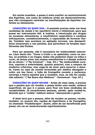 105
Em certas ocasiões, o passe é meio auxiliar no esclarecimento
dos Espiritos, nos casos de médiuns ainda em desenvolvimento,
que não conseguem controlar as manifestações de Espíritos vio-
lentos ou obsessores.
CONDIÇÕES DE QUEM DOA - O passista precisa estar em boas
condições de saúde e ter equilíbrio moral e intelectual, para que
possa ser instrumento útil. A insônia, a intoxicação por drogas
ou excessos alimentares, a insuficiência respiratória e cardíaca
enfraquecem, consideravelmente, a capacidade de fornecer flui-
do. Também isso acontece na agitação nervosa, nos desequilí-
brios emocionais e nas paixões, que perturbam as funções equi-
librantes dos fluidos.
Para ser passista, não é necessário ter mediunidade ostensi-
va. Léon Denis diz: "Como o Cristo e os apóstolos, como os san-
tos, os profetas e os magos, todos nós podemos impor as mãos e
curar, se temos amor aos nossos semelhantes e o desejo ardente
de os aliviar." ("No Invisível" - Cap. XV.) "Na mediunidade cura-
tiva, suprime a enfermidade, quanto possível, com o amparo da
medicina criteriosa, mas unge-te de amor para socorrer o doen-
te. Como no caso da receita formulada por médico abnegado e
culto, em teu favor, a lição do Evangelho consola e esclarece,
encoraja e honra aqueles que a recebem, mas, se não for usada,
não adianta." ("Na Seara dos Médiuns" - Emmanuel - Cap. 67.)
CONDIÇÕES DE QUEM RECEBE - Antes de mais nada, é preciso
que a pessoa que vai receber o passe tenha uma noção, embora
superficial, do que é o passe, para ficar em boas condições de
receptividade. Já encontramos pessoas, saindo, após recebê-lo,
dizendo que a "média" médium estava "abençoando a gente."
O ideal será que a pessoa, além de receber os passes, receba,
também, no mesmo dia, noções de Espiritismo e do Evangelho,
na chamada "Fluidoterapia". Assim, além de ser beneficiada pelo
passe, ela vai se reestruturando espiritualmente.
 