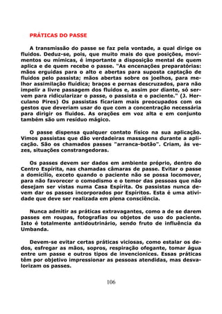 106
PRÁTICAS DO PASSE
A transmissão do passe se faz pela vontade, a qual dirige os
fluidos. Deduz-se, pois, que muito mais do que posições, movi-
mentos ou mímicas, é importante a disposição mental de quem
aplica e de quem recebe o passe. "As encenações preparatórias:
mãos erguidas para o alto e abertas para suposta captação de
fluidos pelo passista; mãos abertas sobre os joelhos, para me-
lhor assimilação fluídica; braços e pernas descruzados, para não
impelir a livre passagem dos fluidos e, assim por diante, só ser-
vem para ridicularizar o passe, o passista e o paciente." (J. Her-
culano Pires) Os passistas fícariam mais preocupados com os
gestos que deveriam usar do que com a concentração necessária
para dirigir os fluidos. As orações em voz alta e em conjunto
também são um resíduo mágico.
O passe dispensa qualquer contato físico na sua aplicação.
Vimos passistas que dão verdadeiras massagens durante a apli-
cação. São os chamados passes "arranca-botão". Criam, às ve-
zes, situações constrangedoras.
Os passes devem ser dados em ambiente próprio, dentro do
Centro Espírita, nas chamadas câmaras de passe. Evitar o passe
a domícílío, exceto quando o paciente não se possa locomover,
para não favorecer o comodismo e o temor das pessoas que não
desejam ser vistas numa Casa Espírita. Os passistas nunca de-
vem dar os passes incorporados por Espíritos. Esta é uma ativi-
dade que deve ser realizada em plena consciência.
Nunca admitir as práticas extravagantes, como a de se darem
passes em roupas, fotografias ou objetos de uso do paciente.
Isto é totalmente antidoutrinário, sendo fruto de influência da
Umbanda.
Devem-se evitar certas práticas viciosas, como estalar os de-
dos, esfregar as mãos, sopros, respiração ofegante, tomar água
entre um passe e outros tipos de invencionices. Essas práticas
têm por objetivo impressionar as pessoas atendidas, mas desva-
lorizam os passes.
 