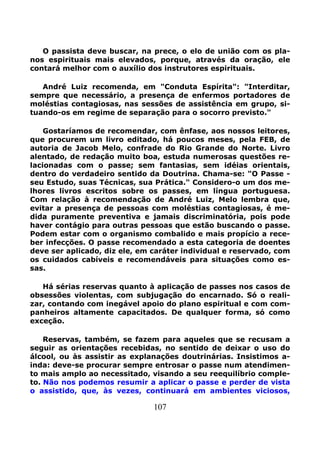107
O passista deve buscar, na prece, o elo de união com os pla-
nos espirituais mais elevados, porque, através da oração, ele
contará melhor com o auxílio dos instrutores espirituais.
André Luiz recomenda, em "Conduta Espírita": "Interditar,
sempre que necessário, a presença de enfermos portadores de
moléstias contagiosas, nas sessões de assistência em grupo, si-
tuando-os em regime de separação para o socorro previsto."
Gostaríamos de recomendar, com ênfase, aos nossos leitores,
que procurem um livro editado, há poucos meses, pela FEB, de
autoria de Jacob Melo, confrade do Rio Grande do Norte. Livro
alentado, de redação muito boa, estuda numerosas questões re-
lacionadas com o passe; sem fantasias, sem idéias orientais,
dentro do verdadeiro sentido da Doutrina. Chama-se: "O Passe -
seu Estudo, suas Técnicas, sua Prática." Considero-o um dos me-
lhores livros escritos sobre os passes, em língua portuguesa.
Com relação à recomendação de André Luiz, Melo lembra que,
evitar a presença de pessoas com moléstias contagiosas, é me-
dida puramente preventiva e jamais discriminatória, pois pode
haver contágio para outras pessoas que estão buscando o passe.
Podem estar com o organismo combalido e mais propício a rece-
ber infecções. O passe recomendado a esta categoria de doentes
deve ser aplicado, diz ele, em caráter individual e reservado, com
os cuidados cabíveis e recomendáveis para situações como es-
sas.
Há sérias reservas quanto à aplicação de passes nos casos de
obsessões violentas, com subjugação do encarnado. Só o reali-
zar, contando com inegável apoio do plano espiritual e com com-
panheiros altamente capacitados. De qualquer forma, só como
exceção.
Reservas, também, se fazem para aqueles que se recusam a
seguir as orientações recebidas, no sentido de deixar o uso do
álcool, ou às assistir as explanações doutrinárias. Insistimos a-
inda: deve-se procurar sempre entrosar o passe num atendimen-
to mais amplo ao necessitado, visando a seu reequilíbrio comple-
to. Não nos podemos resumir a aplicar o passe e perder de vista
o assistido, que, às vezes, continuará em ambientes viciosos,
 
