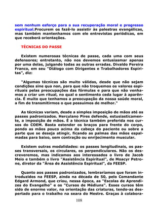 108
sem nenhum esforço para a sua recuperação moral e progresso
espiritual.Procurem os fazê-lo assistir às palestras evangélicas,
mas também mantenhamos com ele entrevistas periódicas, em
que receberá orientações.
TÉCNICAS DO PASSE
Existem numerosas técnicas de passe, cada uma com seus
defensores; entretanto, não nos devemos entusiasmar apenas
por uma delas, julgando todas as outras erradas. Divaldo Pereira
Franco, em seu "Diálogo com Dirigentes e Trabalhadores Espíri-
tas", diz:
"Algumas técnicas são muito válidas, desde que não sejam
condições sine qua non, para que não troquemos os valores espi-
rituais pelas preocupações das fórmulas e para que não venha-
mos a criar um ritual, no qual o sentimento ceda lugar à aparên-
cia. É muito que tenhamos a preocupação da nossa saúde moral,
a fim de transmitirmos o que possuimos de melhor."
As técnicas variam, desde a simples imposição de mãos até os
passes padronizados. Herculano Pires defende, estusiasticamen-
te, a imposição de mãos. É a técnica também preferida nos cur-
sos do COEM. Basta estender os braços para frente do corpo,
pondo as mãos pouco acima da cabeça do paciente ou sobre a
parte que se deseja atingir, ficando as palmas das mãos espal-
madas para baixo, sem contração ou enrijecimento muscular.
Existem outras modalidades: os passes longitudinais, os pas-
ses transversais, os circulares, os perpendiculares. Não os des-
creveremos, mas indicamos aos interessados o livro de Jacob
Meio e também o livro "Assistência Espiritual", de Moacyr Petro-
ne, diretor da "Área de Assistência Espiritual", da FEESP.
Quanto aos passes padronizados, lembraríamos que foram in-
troduzidos na FEESP, ainda na década de 50, pelo Comandante
Edgard Armond, que criou, nessa época, as "Escolas de Aprendi-
zes do Evangelho" e os "Cursos de Médiuns". Esses cursos têm
sido de enorme valor, na orientação das criaturas, tendo-as des-
pertado para o trabalho na seara do Mestre. Graças à colabora-
 