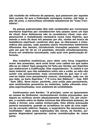 109
ção recebida de milhares de pessoas, que passaram por aqueles
dois cursos, foi que a Federação conseguiu manter, até hoje, a-
pós 40 anos, a maravilhosa atividade assistencial da "Casa Tran-
sitória".
Os passes padronizados têm sido condenados por numerosos
escritores Espíritas por considerarem tais passes como um tipo
de ritual. Seus defensores não os consideram ritual, mas sim-
plesmennte a metodização necessária numa Casa Espírita, que
atende a mais de duas mil pessoas por dia, vindas em busca de
assistência espiritual. Lembram eles que, se liberassem a siste-
mática dos passes, cada passista usaria movimentos totalmente
diferentes dos demais, introduzindo inovações pessoais. Numa
sala em que há 10 ou 12 passistas, atuando simultaneamente,
ficaria um ambiente tumultuado, cada qual com gesticulação di-
ferente.
Nos trabalhos mediúnicos, para obter uma força magnética
maior dos presentes, será certo fazer uma cadeia em que todos
dão-se as mãos? Essa pergunta foi feita por Kardec aos Espíritos
que elaboraram a Codificação. Eles responderam: "A cadeia é um
meio material, que não estabelece entre vós a união, se esta não
existir nos pensamentos; mais conveniente do que isso é uni-
rem-se todos num pensamento comum, chamando, cada um, de
seu lado, os bons Espiritos." ("O Livro dos Médiuns" - Cap. XXV
˜item 282). Deve haver, portanto, uma união pelo pensamento,
sem sentimentos grosseiros ou materiais, todos vibrando emo-
ções espiritualizadas, num ambiente de cordialidade.
Continuemos com Kardec: "A princípio, como se ignorassem
as causas do fenômeno, recomendavam muitas precauções, que
depois se verificou serem absolutamente inúteis. Tal, por exem-
plo, o contato entre os dedos mínimos das diferentes pessoas, de
modo a formar uma cadeia ininterrupta. Esta última precaução
parecia necessária, quando se acreditava na ação de uma espé-
cie de corrente elétrica. Depois, a experiência lhe demonstrou a
inutilidade." Após essas explicações tão claras, de Kardec, jul-
gamos dispensável apresentar outras considerações de nossa
parte.
 