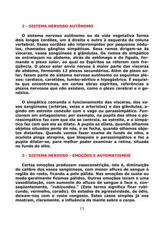 11
2 - SISTEMA NERVOSO AUTÔNOMO
O sistema nervoso autônomo ou da vida vegetativa forma
dois longos cordões, um à direita e outro à esquerda da coluna
vertebral. Esses cordões são interrompidos por pequenos nódu-
los, chamados gânglios simpáticos. Seus ramos dirigem-se às
vísceras, vasos sangüíneos e glândulas. Os ramos do simpático
se entrelaçam no abdome, atrás do estômago e do fígado, for-
mando o plexo solar, ao qual os Espíritos se referem com fre-
qüência. O plexo solar envia nervos à maior parte das vísceras
do abdome, formando 12 plexos secundários. Além do plexo so-
lar, fazem parte do sistema nervoso autônomo os seguintes ple-
xos: cardíaco, carotídeo, lumbo-aórtico e hipogástrico. É esquisi-
to que encontremos, em certas obras espíritas, referências a
plexos nervosos que não existem, como o plexo cerebral e o ge-
nésico.
O simpático comanda o funcionamento das vísceras, dos va-
sos sangüíneos (artérias, veias e arteríolas) e das glândulas, a-
gindo em estreita conexão com o vago ou parassimpático. Fun-
cionam em antagonismo: por exemplo, na pupila dos olhos o pa-
rassimpático faz com que ela se contraia, se estreite, e o simpá-
tico faz com que ela se dilate. A pupila se dilata, quando olhamos
objetos situados perto de nós, e se fecha, quando olhamos obje-
tos distantes. Quando vamos fazer exame de fundo de olho, o
oculista pinga atropina, que bloqueia o parassimpático e faz a
pupila dilatar-se, para melhor poder examinar a retina, situada
no fundo do olho.
3 - SISTEMA NERVOSO - EMOÇÕES E AUTOMATISMOS
Certas emoções produzem vasoconstrição, isto é, diminuição
do calibre dos vasos sangüíneos, com menor afluxo de sangue à
região do rosto, ficando a pele pálida. Nas emoções de susto ou
medo geralmente ficamos pálidos. Outras emoções levam a uma
vasodilatação, com aumento do afluxo de sangue à face e, con-
seqüentemente, "rubicundez." (Este termo significa ficar rubi-
cundo, vermelho, corado). Os estados de agressividade, de ódio,
deixam-nos com o rosto congesto. Estes casos simples já nos
mostram, claramente, a influência da mente sobre o corpo.
 