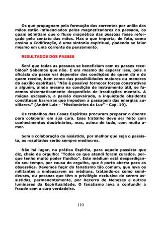 110
Os que propugnam pela formação das correntes por união das
mãos estão influenciados pelos magnetizadores do passado, os
quais admitiam que o fluxo magnético das pessoas fosse refor-
çado pelo contato das mãos. Mas o que importa, de fato, como
ensina a Codificação, é uma sintonia espiritual, podendo se falar
mesmo em uma corrente de pensamento.
RESULTADOS DOS PASSES
Será que todas as pessoas se beneficiam com os passes rece-
bidos? Sabemos que não. E era mesmo de esperar isso, pois a
eficácia do passe vai depender das condições de quem dá e de
quem recebe, bem como das possibilidades maiores ou menores
do auxílio espiritual. "Não é possível fornecer forças construtivas
a alguém, ainda mesmo na condição de instrumento útil, se fa-
zemos sistematicamente desperdício de irradiações mentais. A
mágoa excessiva, a paixão desvairada, a inquietude obsidente
constituem barreiras que impedem a passagem das energias au-
xiliares." (André Luiz - "Missionários da Luz" - Cap. 19).
Os trabalhos das Casas Espíritas procuram preparar o doente
para colaborar em sua cura. Esse trabalho deve ser feito com
conhecimentos doutrinários, mas, acima de tudo, com muito a-
mor.
Sem a colaboração do assistido, por melhor que seja o passis-
ta, os resuitados serão sempre medíocres.
Não há lugar, na prática Espírita, para aquele passista que
diz, cheio de orgulho: "Todos os que atendi foram curados, por-
que tenho muito poder fluídico". Este médium está desperdiçan-
do seu tempo, por causa do orgulho, que é porta aberta para as
obsessões. Devemos fugir do fanatismo tão comum, que leva os
militantes a endeusarem os médiuns, tratando-os como semi-
deuses, ou pessoas que têm o privilégio exclusivo de serem as-
sistidas, permanentemente, por Bezerra de Menezes e outros
luminares da Espiritualidade. O fanatismo leva a confundir a
fraude com a cura verdadeira.
 