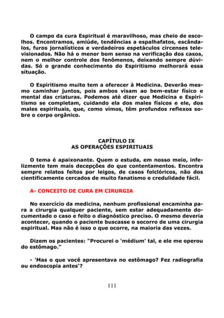 111
O campo da cura Espiritual é maravilhoso, mas cheio de esco-
lhos. Encontramos, amiúde, tendências a espalhafatos, escânda-
los, furos jornalísticos e verdadeiros espetáculos circenses tele-
visionados. Não há o menor bom senso na verificação dos casos,
nem o melhor controle dos fenômenos, deixando sempre dúvi-
das. Só o grande conhecimento do Espiritismo melhorará essa
situação.
O Espiritismo muito tem a oferecer à Medicina. Deverão mes-
mo caminhar juntos, pois ambos visam ao bem-estar físico e
mental das criaturas. Podemos até dizer que Medicina e Espiri-
tismo se completam, cuidando ela dos males físicos e ele, dos
males espirituais, que, como vimos, têm profundos reflexos so-
bre o corpo orgânico.
CAPÍTULO IX
AS OPERAÇÕES ESPIRITUAIS
O tema é apaixonante. Quem o estuda, em nosso meio, infe-
lizmente tem mais decepções do que contentamentos. Encontra
sempre relatos feitos por leigos, de casos folclóricos, não dos
cientificamente cercados de muito fanatismo e credulidade fácil.
A- CONCEITO DE CURA EM CIRURGIA
No exercício da medicina, nenhum profissional encaminha pa-
ra a cirurgia qualquer paciente, sem estar adequadamente do-
cumentado o caso e feito o diagnóstico preciso. O mesmo deveria
acontecer, quando o paciente buscasse o socorro de uma cirurgia
espiritual. Mas não é isso o que ocorre, na maioria das vezes.
Dizem os pacientes: "Procurei o 'médium' tal, e ele me operou
do estômago."
- 'Mas o que você apresentava no estômago? Fez radiografia
ou endoscopia antes'?
 