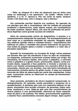 112
- "Não; eu cheguei lá e eles me disseram que eu tinha uma
coisa no estômago e me operaram." Ou então: "Minha irmã é
epilética, e o dr. F. operou-a. Fez um corte na testa; sangrou
muito e ele disse que, com o sangue, saía a doença."
Um conhecido escritor Espírita era cardíaco, foi operado de
um pterígio que não o incomodava; não foi cuidado do principal
problema e desencarnou, após alguns meses, em conseqüência
da lesão cardíaca. Apesar disso, seu caso foi publicado em perió-
dicos Espíritas como grande sucesso do médium.
Além da comprovação prévia do diagnóstico, é preciso o a-
companhamento adequado da operação. Tal acompanhamento só
terá valor se o assistente entender do assunto. Ninguém pede
aos médicos opinião sobre a validade técnico - arquitetônica dos
edifícios ou sobre a exatidão dos planos financeiros do governo,
mas todos se julgam aptos a avaliar a realidade e o valor das o-
perações espirituais.
Quando fui acompanhar as cirurgias do Arigó, várias pessoas
me haviam dito que ele introduzia a faca no olho do consulente.
Lá chegando, presenciei numerosos exames feitos por Arigó. Ele
introduzia, de maneira rápida, sem puxar a pálpebra, o canivete
entre a pálpebra e o globo ocular, provocando, depois, certa pro-
trusão deste, raspando a face posterior e tirando o canivete co-
berto com líquido serossanguinolento. Era manobra difícil de ser
executada, mesmo por um oculista, mas não havia introdução do
instrumento cortante dentro do globo ocular. É esse um exemplo
concreto de falha de observação por parte dos assistentes. Como
essa, numerosas outras se observam no campo da fenomenolo-
gia mediúnica.
Uma paciente, portadora de úlcera duodenal comprovada ra-
diologicamente, foi operada, sendo permitida a presença de a-
companhantes. A paciente saiu com um risquinho oblíquo no ab-
dome, simulando uma incisão cirúrgica. Os parentes, todos cató-
licos, aceitaram a cura. Sabe-se que uma das características da
úlcera péptica é sua periodicidade: alternam-se fases espontâ-
neas de piora e de acalmia. Por efeito, provavelmente sugestivo,
a doente ficou assintomática durante algum tempo. Após quatro
 