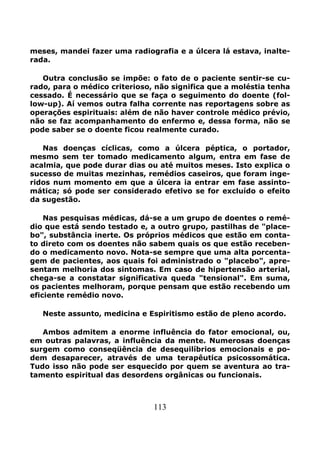 113
meses, mandei fazer uma radiografia e a úlcera lá estava, inalte-
rada.
Outra conclusão se impõe: o fato de o paciente sentir-se cu-
rado, para o médico criterioso, não significa que a moléstia tenha
cessado. É necessário que se faça o seguimento do doente (fol-
low-up). Aí vemos outra falha corrente nas reportagens sobre as
operações espirituais: além de não haver controle médico prévio,
não se faz acompanhamento do enfermo e, dessa forma, não se
pode saber se o doente ficou realmente curado.
Nas doenças cíclicas, como a úlcera péptica, o portador,
mesmo sem ter tomado medicamento algum, entra em fase de
acalmia, que pode durar dias ou até muitos meses. Isto explica o
sucesso de muitas mezinhas, remédios caseiros, que foram inge-
ridos num momento em que a úlcera ia entrar em fase assinto-
mática; só pode ser considerado efetivo se for excluído o efeito
da sugestão.
Nas pesquisas médicas, dá-se a um grupo de doentes o remé-
dio que está sendo testado e, a outro grupo, pastilhas de "place-
bo", substância inerte. Os próprios médicos que estão em conta-
to direto com os doentes não sabem quais os que estão receben-
do o medicamento novo. Nota-se sempre que uma alta porcenta-
gem de pacientes, aos quais foi administrado o "placebo", apre-
sentam melhoria dos sintomas. Em caso de hipertensão arterial,
chega-se a constatar significativa queda "tensional". Em suma,
os pacientes melhoram, porque pensam que estão recebendo um
eficiente remédio novo.
Neste assunto, medicina e Espiritismo estão de pleno acordo.
Ambos admitem a enorme influência do fator emocional, ou,
em outras palavras, a influência da mente. Numerosas doenças
surgem como conseqüência de desequilíbrios emocionais e po-
dem desaparecer, através de uma terapêutica psicossomática.
Tudo isso não pode ser esquecido por quem se aventura ao tra-
tamento espiritual das desordens orgânicas ou funcionais.
 