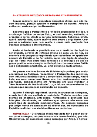 114
B - CIRURGIA MEDIÚNICA DESARMADA E INSTRUMENTAL
Alguns médiuns que executam operações dizem que não fa-
zem incisões, porque operam o Perispírito do doente. Abre-se
então, um vasto campo de discussões.
Sabemos que o Perispírito é o "modelo organizador bioiógo, o
arcabouço fluídico do corpo físico, o qual mantém, estimula, e
organiza o corpo, desde o período embrionário. Sabemos, ainda,
que é, através dele, que o Espírito atua sobre o organismo. Che-
gamos a entender que nele reside a causa mais profunda das
doenças psíquicas e até orgânicas.
Assim é lembrada a possibilidade de a medicina do Espírito
ser atuante, através da reforma íntima de cada um de nós, da
mehoria e do progresso espirituais que redundem no aperfeiço-
amento do Espírito e do Perispírito, como seu órgão de atuação
aqui na Terra. Mas entre essa admissão e a aceitação de que se
possa praticar uma cirurgia no Perispírito, com escalpelos fluídi-
cos e antisepsias angelicais, vai uma distância muito grande.
Os passes e outras formas de fluidoterapia podem, por meio:
energéticos ou fluídicos, reequilibrar o Perispírito dos pacientes,
com influência benéfica sobre o corpo físico. Nesse campo, André
Luiz, em seus numerosos livros, nos traz ensinamentos muito
oportunos, principalmente em "Evolução em Dois Mundos" e
"Nos Domínios da Mediunidade", cuja leitura recomendamos às
pessoas que quiserem se aprofundar no assunto.
Quanto à cirurgia espiritual, usando instrumentos cirúrgicos,
e mais fácil de ser avaliada e controlada. Todavia, envolve pro-
blemas de anestesia, anti-sepsia, hemostasia e profilaxia das
infecções. Geralmente, os médiuns que operam não usam ne-
nhum tipo de anestesia medicamentosa. As pessoas operadas
por Arigó nunca se queixavam de menor dor. Os opositores do
Espiritismo diziam que ele hipnotizava os pacientes.
HEMOSTASIA - O cirurgião mediúnico pode ter o poder de fa-
zer parar o sangue, por processos ainda desconhecidos, por nós.
Observamos, em numerosos casos operados por Arigó, a hemos-
 