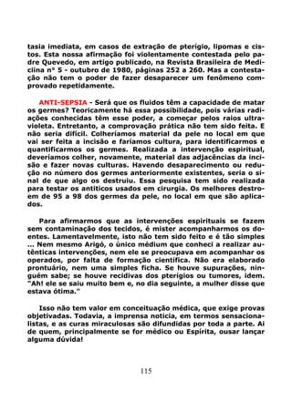 115
tasia imediata, em casos de extração de pterígio, lipomas e cis-
tos. Esta nossa afirmação foi violentamente contestada pelo pa-
dre Quevedo, em artigo publicado, na Revista Brasileira de Medi-
ciina n° 5 - outubro de 1980, páginas 252 a 260. Mas a contesta-
ção não tem o poder de fazer desaparecer um fenômeno com-
provado repetidamente.
ANTI-SEPSIA - Será que os fluidos têm a capacidade de matar
os germes? Teoricamente há essa possibilidade, pois várias radi-
ações conhecidas têm esse poder, a começar pelos raios ultra-
violeta. Entretanto, a comprovação prática não tem sido feita. E
não seria difícil. Colheríamos material da pele no local em que
vai ser feita a incisão e faríamos cultura, para identificarmos e
quantificarmos os germes. Realizada a intervenção espiritual,
deveríamos colher, novamente, material das adjacências da inci-
são e fazer novas culturas. Havendo desaparecimento ou redu-
ção no número dos germes anteriormente existentes, seria o si-
nal de que algo os destruiu. Essa pesquisa tem sido realizada
para testar os antiticos usados em cirurgia. Os melhores destro-
em de 95 a 98 dos germes da pele, no local em que são aplica-
dos.
Para afirmarmos que as intervenções espirituais se fazem
sem contaminação dos tecidos, é mister acompanharmos os do-
entes. Lamentavelmente, isto não tem sido feito e é tão simples
... Nem mesmo Arigó, o único médium que conheci a realizar au-
tênticas intervenções, nem ele se preocupava em acompanhar os
operados, por falta de formação científica. Não era elaborado
prontuário, nem uma simples ficha. Se houve supurações, nin-
guém sabe; se houve recidivas dos pterígios ou tumores, idem.
"Ah! ele se saiu muito bem e, no dia seguinte, a mulher disse que
estava ótima."
Isso não tem valor em conceituação médica, que exige provas
objetivadas. Todavia, a imprensa noticia, em termos sensaciona-
listas, e as curas miraculosas são difundidas por toda a parte. Ai
de quem, principalmente se for médico ou Espírita, ousar lançar
alguma dúvida!
 