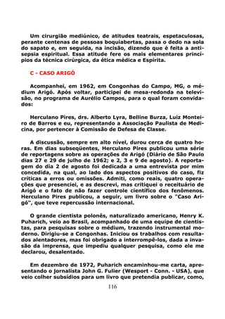 116
Um cirurgião mediúnico, de atitudes teatrais, espetaculosas,
perante centenas de pessoas boquiabertas, passa o dedo na sola
do sapato e, em seguida, na incisão, dizendo que é feita a anti-
sepsia espiritual. Essa atitude fere os mais elementares princí-
pios da técnica cirúrgica, da ética médica e Espírita.
C - CASO ARIGÓ
Acompanhei, em 1962, em Congonhas do Campo, MG, o mé-
dium Arigó. Após voltar, participei de mesa-redonda na televi-
são, no programa de Aurélio Campos, para o qual foram convida-
dos:
Herculano Pires, drs. Alberto Lyra, Belline Burza, Luiz Montei-
ro de Barros e eu, representando a Associação Paulista de Medi-
cina, por pertencer à Comissão de Defesa de Classe.
A discussão, sempre em alto nível, durou cerca de quatro ho-
ras. Em dias subseqüentes, Herculano Pires publicou uma série
de reportagens sobre as operações de Arigó (Diário de São Paulo
dias 27 e 29 de julho de 1962; e 2, 3 e 9 de agosto). A reporta-
gem do dia 2 de agosto foi dedicada a uma entrevista por mim
concedida, na qual, ao lado dos aspectos positivos do caso, fiz
críticas a erros ou omissões. Admiti, como reais, quatro opera-
ções que presenciei, e as descrevi, mas critiquei o receituário de
Arigó e o fato de não fazer controle científico dos fenômenos.
Herculano Pires publicou, a seguir, um livro sobre o "Caso Ari-
gó", que teve repercussão internacional.
O grande cientista polonês, naturalizado americano, Henry K.
Puharich, veio ao Brasil, acompanhado de uma equipe de cientis-
tas, para pesquisas sobre o médium, trazendo instrumental mo-
derno. Dirigiu-se a Congonhas. Iniciou os trabalhos com resulta-
dos alentadores, mas foi obrigado a interrompê-los, dada a inva-
são da imprensa, que impediu qualquer pesquisa, como ele me
declarou, desalentado.
Em dezembro de 1972, Puharich encaminhou-me carta, apre-
sentando o jornalista John G. Fulier (Wesport - Conn. - USA), que
veio colher subsídios para um livro que pretendia publicar, como,
 