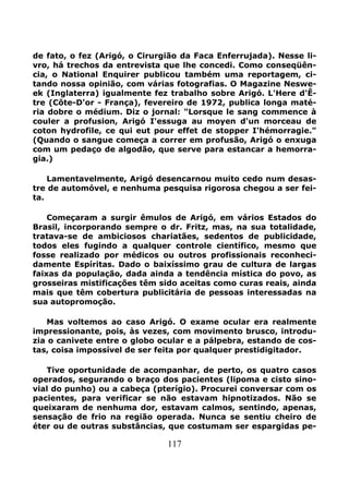117
de fato, o fez (Arigó, o Cirurgião da Faca Enferrujada). Nesse li-
vro, há trechos da entrevista que lhe concedi. Como conseqüên-
cia, o National Enquirer publicou também uma reportagem, ci-
tando nossa opinião, com várias fotografias. O Magazine Neswe-
ek (Inglaterra) igualmente fez trabalho sobre Arigó. L'Here d'Ê-
tre (Côte-D'or - França), fevereiro de 1972, publica longa maté-
ria dobre o médium. Diz o jornal: "Lorsque le sang commence à
couler a profusion, Arigó I'essuga au moyen d'un morceau de
coton hydrofile, ce qui eut pour effet de stopper I'hémorragie."
(Quando o sangue começa a correr em profusão, Arigó o enxuga
com um pedaço de algodão, que serve para estancar a hemorra-
gia.)
Lamentavelmente, Arigó desencarnou muito cedo num desas-
tre de automóvel, e nenhuma pesquisa rigorosa chegou a ser fei-
ta.
Começaram a surgir êmulos de Arigó, em vários Estados do
Brasil, incorporando sempre o dr. Fritz, mas, na sua totalidade,
tratava-se de ambiciosos chariatães, sedentos de publicidade,
todos eles fugindo a qualquer controle científico, mesmo que
fosse realizado por médicos ou outros profissionais reconheci-
damente Espíritas. Dado o baixíssimo grau de cultura de largas
faixas da população, dada ainda a tendência mística do povo, as
grosseiras mistificações têm sido aceitas como curas reais, ainda
mais que têm cobertura publicitária de pessoas interessadas na
sua autopromoção.
Mas voltemos ao caso Arigó. O exame ocular era realmente
impressionante, pois, às vezes, com movimento brusco, introdu-
zia o canivete entre o globo ocular e a pálpebra, estando de cos-
tas, coisa impossível de ser feita por qualquer prestidigitador.
Tive oportunidade de acompanhar, de perto, os quatro casos
operados, segurando o braço dos pacientes (lipoma e cisto sino-
vial do punho) ou a cabeça (pterígio). Procurei conversar com os
pacientes, para verificar se não estavam hipnotizados. Não se
queixaram de nenhuma dor, estavam calmos, sentindo, apenas,
sensação de frio na região operada. Nunca se sentiu cheiro de
éter ou de outras substâncias, que costumam ser espargidas pe-
 