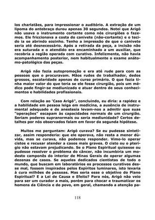 118
los charlatães, para impressionar o auditório. A extração de um
lipoma do antebraço durou apenas 30 segundos. Notei que Arigó
não usava o instrumento cortante como nós cirurgiões o faze-
mos. Ele friccionava a costa do canivete (não-cortante) e o teci-
do ia se abrindo sozinho. Tenho a impressão de que o canivete
seria até desnecessário. Após a retirada da peça, a incisão não
era suturada e o atendido era encaminhado a um auxiliar, que
recobria a região operada com curativo. Infelizmente, não havia
acompanhamento posterior, nem habitualmente o exame anáto-
mo-patológico das peças.
Arigó não fazia autopromoção e era até rude para com as
pessoas que o procuravam. Mãos rudes de trabalhador, dedos
grossos, escolaridade apenas de curso primário. O que fazia ti-
nha maior valor do que teria se ele fosse cirurgião, pois um mé-
dico pode fingir-se mediunizado e atuar dentro de seus conheci-
mentos e habilidades profissionais.
Com relação ao 'Caso Arigó", concluindo, eu diria: a rapidez e
a habilidade em pessoa leiga em medicina, a ausência de instru-
mental adequado e de anestesia levam-nos a admitir que suas
"operações" escapam às capacidades normais de um cirurgião.
Seriam poderes supranormais ou seria mediunidade? Certos de-
talhes por nós observados falam em favor da segunda hipótese.
Muitos me perguntam: Arigó curava? Se eu pudesse sinteti-
zar, assim responderia: que ele operava, não resta a menor dú-
vida, mas se curava, não podemos responder. Vimo-lo operar
cistos e recusar atender a casos mais graves. O cisto ou o pterí-
gio não estavam prejudicando. Se o Plano Espiritual quisesse ou
pudesse resolver o problema do câncer, não incumbiria um mo-
desto camponês do interior de Minas Gerais de operar algumas
dezenas de casos. Se aqueles dedicados cientistas de todo o
mundo, que buscam em laboratórios os processos curativos des-
se mal, fossem inspirados pelos Espíritos luminares, isto levaria
à cura milhões de pessoas. Mas seria esse o objetivo do Plano
Espiritual? E a Lei de Causa e Efeito? Para nós, Arigó não veio
para ser um curador a mais, porém para chocar e traumatizar os
homens da Ciência e do povo, em geral, chamando a atenção pa-
 