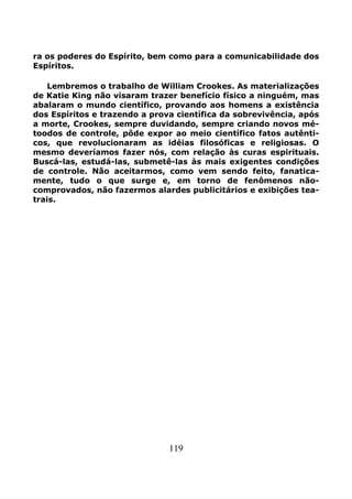 119
ra os poderes do Espírito, bem como para a comunicabilidade dos
Espíritos.
Lembremos o trabalho de William Crookes. As materializações
de Katie King não visaram trazer benefício físico a ninguém, mas
abalaram o mundo científico, provando aos homens a existência
dos Espíritos e trazendo a prova científica da sobrevivência, após
a morte, Crookes, sempre duvidando, sempre criando novos mé-
toodos de controle, pôde expor ao meio científico fatos autênti-
cos, que revolucionaram as idéias filosóficas e religiosas. O
mesmo deveríamos fazer nós, com relação às curas espirituais.
Buscá-las, estudá-las, submetê-las às mais exigentes condições
de controle. Não aceitarmos, como vem sendo feito, fanatica-
mente, tudo o que surge e, em torno de fenômenos não-
comprovados, não fazermos alardes publicitários e exibições tea-
trais.
 