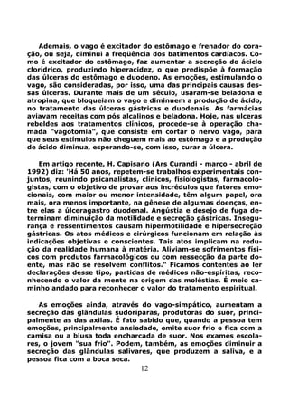 12
Ademais, o vago é excitador do estômago e frenador do cora-
ção, ou seja, diminui a freqüência dos batimentos cardíacos. Co-
mo é excitador do estômago, faz aumentar a secreção do áciclo
clorídrico, produzindo hiperacidez, o que predispõe à formação
das úlceras do estômago e duodeno. As emoções, estimulando o
vago, são consideradas, por isso, uma das principais causas des-
sas úlceras. Durante mais de um século, usaram-se beladona e
atropina, que bloqueiam o vago e diminuem a produção de ácido,
no tratamento das úlceras gástricas e duodenais. As farmácias
aviavam receitas com pós alcalinos e beladona. Hoje, nas ulceras
rebeldes aos tratamentos clínicos, procede-se à operação cha-
mada "vagotomia", que consiste em cortar o nervo vago, para
que seus estímulos não cheguem mais ao estômago e a produção
de ácido diminua, esperando-se, com isso, curar a úlcera.
Em artigo recente, H. Capisano (Ars Curandi - março - abril de
1992) diz: 'Há 50 anos, repetem-se trabalhos experimentais con-
juntos, reunindo psicanalistas, clínicos, fisiologistas, farmacolo-
gistas, com o objetivo de provar aos incrédulos que fatores emo-
cionais, com maior ou menor intensidade, têm algum papel, ora
mais, ora menos importante, na gênese de algumas doenças, en-
tre elas a úlceragastro duodenal. Angústia e desejo de fuga de-
terminam diminuição da motilidade e secreção gástricas. Insegu-
rança e ressentimentos causam hipermotilidade e hipersecreção
gástricas. Os atos médicos e cirúrgicos funcionam em relação às
indicações objetivas e conscientes. Tais atos implicam na redu-
ção da realidade humana à matéria. Aliviam-se sofrimentos físi-
cos com produtos farmacológicos ou com ressecção da parte do-
ente, mas não se resolvem conflitos." Ficamos contentes ao ler
declarações desse tipo, partidas de médicos não-espíritas, reco-
nhecendo o valor da mente na origem das moléstias. É meio ca-
minho andado para reconhecer o valor do tratamento espiritual.
As emoções ainda, através do vago-simpático, aumentam a
secreção das glândulas sudoríparas, produtoras do suor, princi-
palmente as das axilas. É fato sabido que, quando a pessoa tem
emoções, principalmente ansiedade, emite suor frio e fica com a
camisa ou a blusa toda encharcada de suor. Nos exames escola-
res, o jovem "sua frio". Podem, também, as emoções diminuir a
secreção das glândulas salivares, que produzem a saliva, e a
pessoa fica com a boca seca.
 