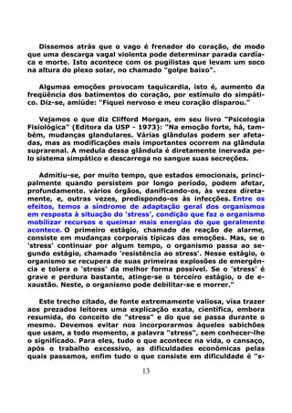 13
Dissemos atrás que o vago é frenador do coração, de modo
que uma descarga vagal violenta pode determinar parada cardía-
ca e morte. Isto acontece com os pugilistas que levam um soco
na altura do plexo solar, no chamado "golpe baixo".
Algumas emoções provocam taquicardia, isto é, aumento da
freqüência dos batimentos do coração, por estímulo do simpáti-
co. Diz-se, amiúde: "Fiquei nervoso e meu coração disparou."
Vejamos o que diz Clifford Morgan, em seu livro "Psicologia
Fisiológica" (Editora da USP - 1973): "Na emoção forte, há, tam-
bém, mudanças glandulares. Várias glândulas podem ser afeta-
das, mas as modificações mais importantes ocorrem na glândula
suprarenal. A medula dessa glândula é diretamente inervada pe-
lo sistema simpático e descarrega no sangue suas secreções.
Admitiu-se, por muito tempo, que estados emocionais, princi-
palmente quando persistem por longo período, podem afetar,
profundamente. vários órgãos, danificando-os, às vezes direta-
mente, e, outras vezes, predispondo-os às infecções. Entre os
efeitos, temos a síndrome de adaptação geral dos organismos
em resposta à situação do 'stress', condição que faz o organismo
mobilizar recursos e queimar mais energias do que geralmente
acontece. O primeiro estágio, chamado de reação de alarme,
consiste em mudanças corporais típicas das emoções. Mas, se o
'stress' continuar por algum tempo, o organismo passa ao se-
gundo estágio, chamado 'resistência ao stress'. Nesse estágio, o
organismo se recupera de suas primeiras explosões de emergên-
cia e tolera o 'stress' da melhor forma possível. Se o 'stress' é
grave e perdura bastante, atinge-se o terceiro estágio, o de e-
xaustão. Neste, o organismo pode debilitar-se e morrer."
Este trecho citado, de fonte extremamente valiosa, visa trazer
aos prezados leitores uma explicação exata, científica, embora
resumida, do conceito de "stress" e do que se passa durante o
mesmo. Devemos evitar nos incorporarmos àqueles sabichões
que usam, a todo momento, a palavra "stress", sem conhecer-lhe
o significado. Para eles, tudo o que acontece na vida, o cansaço,
após o trabalho excessivo, as dificuldades econômicas pelas
quais passamos, enfim tudo o que consiste em dificuldade é "s-
 
