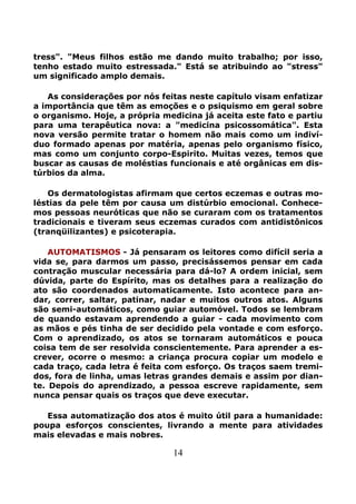 14
tress". "Meus filhos estão me dando muito trabalho; por isso,
tenho estado muito estressada." Está se atribuindo ao "stress"
um significado amplo demais.
As considerações por nós feitas neste capítulo visam enfatizar
a importância que têm as emoções e o psiquismo em geral sobre
o organismo. Hoje, a própria medicina já aceita este fato e partiu
para uma terapêutica nova: a "medicina psicossomática". Esta
nova versão permite tratar o homem não mais como um indiví-
duo formado apenas por matéria, apenas pelo organismo físico,
mas como um conjunto corpo-Espirito. Muitas vezes, temos que
buscar as causas de moléstias funcionais e até orgânicas em dis-
túrbios da alma.
Os dermatologistas afirmam que certos eczemas e outras mo-
léstias da pele têm por causa um distúrbio emocional. Conhece-
mos pessoas neuróticas que não se curaram com os tratamentos
tradicionais e tiveram seus eczemas curados com antidistônicos
(tranqüilizantes) e psicoterapia.
AUTOMATISMOS - Já pensaram os leitores como difícil seria a
vida se, para darmos um passo, precisássemos pensar em cada
contração muscular necessária para dá-lo? A ordem inicial, sem
dúvida, parte do Espírito, mas os detalhes para a realização do
ato são coordenados automaticamente. Isto acontece para an-
dar, correr, saltar, patinar, nadar e muitos outros atos. Alguns
são semi-automáticos, como guiar automóvel. Todos se lembram
de quando estavam aprendendo a guiar - cada movimento com
as mãos e pés tinha de ser decidido pela vontade e com esforço.
Com o aprendizado, os atos se tornaram automáticos e pouca
coisa tem de ser resolvida conscientemente. Para aprender a es-
crever, ocorre o mesmo: a criança procura copiar um modelo e
cada traço, cada letra é feita com esforço. Os traços saem tremi-
dos, fora de linha, umas letras grandes demais e assim por dian-
te. Depois do aprendizado, a pessoa escreve rapidamente, sem
nunca pensar quais os traços que deve executar.
Essa automatização dos atos é muito útil para a humanidade:
poupa esforços conscientes, livrando a mente para atividades
mais elevadas e mais nobres.
 