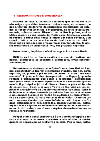 15
4 - SISTEMA NERVOSO E CONSCIÊNCIA
Falamos em atos automáticos. Dissemos que muitos dos atos
não exigem que deles tomemos conhecimento, no momento, e
que estão fora do domínio da consciência. Referiremos, ao estu-
dar os fenômenos anímicos e mediúnicos, os fatos ditos supra-
normais, subconscientes. Diremos que muitos impulsos, muitas
idéias provêm do subconsciente. Muita coisa dele brota, durante
os sonhos, e muita coisa chega a influenciar nossa conduta. Que
relação terão com as capacidades do Espírito e do Perispírito?
Essas são as questões que procuraremos abordar, dentro de nos-
sas limitações e do plano deste livro, nos próximos capitulos.
No momento, impõe-se a nós dizer algo sobre a consciência.
Bibliotecas inteiras foram escritas, e o assunto continua ne-
buloso. Explicações se sucedem a explicações, umas contradi-
zendo outras.
Recentemente, destacou-se o filósofo austríaco Karl R. Pop-
per, cujos trabalhos tiveram repercussão mundial, que nós, como
Espíritas, não podemos pôr de lado. No livro "O Cérebro e o Pen-
samento', Popper e Eccles, (companheiro de Popper), quando
relatam o 'pensamento que pensa a si próprio", estabelecem
uma ponte entre as teorias espiritualistas e a neurofisiologia da
mente. O principal objetivo do livro é clarear a possível função
da consciência. Dizem eles que a Teoria da Evolução parece ex-
plicar o aparecimento de um sistema nervoso complexo como o
do homem e de alguns animais superiores. Esse sistema nervoso
é um conjunto biológico de reação às mudanças do meio ambien-
te e se desenvolveu durante centenas de milênios. Começou co-
mo tropismos simples dos seres inferiores, até chegar aos ór-
gãos extremamente especializados. Desenvolveram-se, então,
órgãos com o objetivo de transmitir informações do meio exteri-
or ao cérebro e deste aos diversos órgãos, determinando-lhes as
reações apropriadas.
Popper afirma que a consciência é um tipo de percepção dife-
rente dos eventos externos e acentua a criatividade da mente,
quando se depara com os problemas do meio. Vem a tona, então,
 