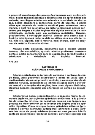 16
a possível semelhança das percepções humanas com as dos ani-
mais. Eccles tambem acentua o automatismo do aprendizado dos
animais, mas Sagan admite nos animais a capacidade de abstra-
ção. Eccles considera a consciência parte do Espírito, o poder
ativo que depende da matéria cerebral para sobreviver neste
mundo, o qual não se originou da matéria. Sentimos nesses con-
ceitos que Popper e Eccles fugiram dos rígidos conceitos da neu-
rofisiologia, partindo para um raciocínio metafísico. Chegam,
praticamente, à concepção espíríta, quando esta ensina que o
Espírito está ligado à matéria, dela se utiliza para sua vida terre-
na, mas ele, Espírito, não é matéria, nem energia, nem se origi-
nou da matéria. É centelha divina.
Através desta discussão, concluímos que a própria Ciência
terrena, tão materialista, quando aborda problemas transcen-
dentais, acaba concordando com as explicações da Codificação e
admitindo a existência do Espírito imortal.
Ary Lex
CAPÍTULO II
GLÂNDULAS ENDÓCRINAS
Estamos estudando as formas de comando e controle do cor-
po físico, para podermos estabelecer a ponte de união com a
mediunidade. Vimos, no primeiro capítulo, o comando através do
sistema nervoso, salientando as intimas relações entre a ativida-
de mental e as funções dos órgãos, bem como alguns distúrbios,
algumas doenças causadas por alterações no campo do psiquis-
mo.
Estudaremos agora, resumidamente, a segunda forma de co-
mando orgânico, por ação das glândulas endócrinas. São glându-
las de secreção externa, ou exócrinas, aquelas que lançam seu
produto no meio exterior ou no interior dos órgãos ocos do apa-
relho digestivo. Como exemplo, temos: glândulas salivares (pro-
duzem a saliva): glândulas sudoríparas (eliminam o suor, atra-
vés dos poros da pele); sebáceas (secretam uma gordura lubrifi-
cante da pele); fígado (produtor da bilis); pâncreas (secretor dos
 