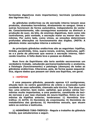 17
fermentos digestivos mais importantes); lacrimais (produtoras
das lágrimas etc.)
As glândulas endócrinas ou de secreção interna lançam seus
produtos, chamados hormônios, diretamente no sangue. Umas e
outras funcionam de forma automática, independente da vonta-
de. Conscientemente, não conseguimos aumentar ou diminuir a
produção de suor, da bile, de enzimas digestivas, bem como não
controlamos, pela vontade, a secreção maior ou menor dos hor-
mônios. Por outro lado, como vimos, as emoções determinam
profundas alterações no funcionamento dos órgãos. (NOTA: A
glândula mista: secreções interna e externa)
As principais glândulas endócrinas são as seguintes: hipófise,
tiróide, paratiróide, timo, supra-renais, ovários, testículos, epífi-
se e a parte do pâncreas que exerce a secreção interna, fabri-
cando insulina. A falta desta leva a pessoa ao diabete.
Num livro de Espiritismo não teria sentido escrevermos um
verdadeiro tratado, estudando pormenorizadamente a anatomia,
a fisiologia (funcionamento) e patologia (doenças) de todas as
glândulas endócrinas. Citaremos, pois, de forma quase esquemá-
tica, alguns dados que possam ser úteis aos Espíritas, em geral.
1 - HIPÓFISE
E uma pequena glândula, pesando apenas 4,5 centigramas,
situada bem no centro geométrico do crânio e encaixada numa
cavidade do osso esfenóide, chamada sela túrcica. Tem duas par-
tes: uma anterior, bem maior, epitelial, que produz vários hor-
mônios muito importantes, e uma posterior, constituída de teci-
do nervoso e por isso chamada de neuro-hipófise. Entre os hor-
mônios da hipófise anterior, lembramos: 1) Hormônio tiro-
trófico: 2) ACTH; 3) Hormônio do crescimento; 4) Hormônio do
metabolismo das gorduras; 5) Hormônios sexuais, que atuam
sobre os ovários e testículos.
1) HORMÔNIO TIRO-TRÓFICO - Regula o trabalho da glândula
tiróide, que estudaremos a seguir.
 