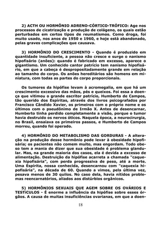18
2) ACTH OU HORMÔNIO ADRENO-CÓRTICO-TRÓFICO: Age nos
processos de cicatrização e produção de colágeno, os quais estão
perturbados em certos tipos de reumatismos. Como droga, foi
muito usado, nos anos de 1950 e 1960, e hoje está abandonado,
pelas graves complicações que causava.
3) HORMÔNIO DO CRESCIMENTO - Quando é produzido em
quantidade insuficiente, a pessoa não cresce e surge o nanismo
hipofisário (anões): quando é fabricado em excesso, aparece o
gigantismo. Um conhecido cantor patrício tem nanismo hipofisá-
rio, em que a cabeça é despropositadamente grande em relação
ao tamanho do corpo. Os anões hereditários são homens em mi-
niatura, com todas as partes do corpo proporcionais.
Os tumores da hipófise levam à acromegalia, em que há um
crescimento excessivo das mãos, pés e queixos. Foi essa a doen-
ça que vitimou o grande escritor patrício, Humberto de Campos,
tão querido dos Espíritas, através dos livros psicografados por
Francisco Cândido Xavier, os primeiros com o próprio nome e os
últimos com o pseudônimo de Irmão X. Antes de desencarnar,
Humberto tinha perdido completamente a visão, porque o tumor
havia destruido os nervos óticos. Naquela época, a neurocirurgia,
no Brasil, ensaiava os primeiros passos, e Humberto de Campos
morreu, quando foi operado.
4) HORMÔNIO DO METABOLISMO DAS GORDURAS - A altera-
ção na produção desse hormônio pode levar à obesidade hipofi-
sária; os pacientes não comem muito, mas engordam. Todo obe-
so tem a mania de dizer que sua obesidade é problema glandu-
lar. Mas, na grande maioria dos casos, ela é devida a excesso de
alimentação. Destruição da hipófise acarreta a chamada "caque-
xia hipofisária", com perda progressiva de peso, até a morte.
Uma Espírita, nossa conhecida, desencarnou com "caquexia hi-
pofisária", na década de 60. Quando a vimos, pela última vez,
pesava menos de 30 quilos. No caso dela, havia nítidos proble-
mas reencarnatórios, aliados aos distúrbios orgânicos.
5) HORMÔNIOS SEXUAIS QUE AGEM SOBRE OS OVÁRIOS E
TESTíCULOS - É enorme a influência da hipófise sobre esses ór-
gãos. A causa de muitas insuficiências ovarianas, em que a doen-
 