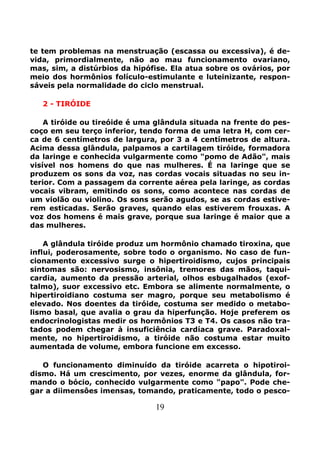 19
te tem problemas na menstruação (escassa ou excessiva), é de-
vida, primordialmente, não ao mau funcionamento ovariano,
mas, sim, a distúrbios da hipófise. Ela atua sobre os ovários, por
meio dos hormônios folículo-estimulante e luteinizante, respon-
sáveis pela normalidade do ciclo menstrual.
2 - TIRÓIDE
A tiróide ou tireóide é uma glândula situada na frente do pes-
coço em seu terço inferior, tendo forma de uma letra H, com cer-
ca de 6 centímetros de largura, por 3 a 4 centímetros de altura.
Acima dessa glândula, palpamos a cartilagem tiróide, formadora
da laringe e conhecida vulgarmente como "pomo de Adão", mais
visível nos homens do que nas mulheres. É na laringe que se
produzem os sons da voz, nas cordas vocais situadas no seu in-
terior. Com a passagem da corrente aérea pela laringe, as cordas
vocais vibram, emitindo os sons, como acontece nas cordas de
um violão ou violino. Os sons serão agudos, se as cordas estive-
rem esticadas. Serão graves, quando elas estiverem frouxas. A
voz dos homens é mais grave, porque sua laringe é maior que a
das mulheres.
A glândula tiróide produz um hormônio chamado tiroxina, que
influi, poderosamente, sobre todo o organismo. No caso de fun-
cionamento excessivo surge o hipertiroidismo, cujos principais
sintomas são: nervosismo, insônia, tremores das mãos, taqui-
cardia, aumento da pressão arterial, olhos esbugalhados (exof-
talmo), suor excessivo etc. Embora se alimente normalmente, o
hipertiroidiano costuma ser magro, porque seu metabolismo é
elevado. Nos doentes da tiróide, costuma ser medido o metabo-
lismo basal, que avalia o grau da hiperfunção. Hoje preferem os
endocrinologistas medir os hormônios T3 e T4. Os casos não tra-
tados podem chegar à insuficiência cardíaca grave. Paradoxal-
mente, no hipertiroidismo, a tiróide não costuma estar muito
aumentada de volume, embora funcione em excesso.
O funcionamento diminuído da tiróide acarreta o hipotiroi-
dismo. Há um crescimento, por vezes, enorme da glândula, for-
mando o bócio, conhecido vulgarmente como "papo". Pode che-
gar a diimensôes imensas, tomando, praticamente, todo o pesco-
 