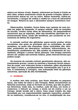 21
estava em baixos níveis. Depois, colocavam-se frente à frente os
dois cães; ambos mostravam sinais de grande irritação; latiam e
procuravam atacar-se, um ao outro. Nesse momento, colhia-se,
novamente, o sangue de ambos e media-se a taxa de adrenalina
no sangue. Notava-se que a adrenalina sempre aumentava mui-
to.
Observações, também, foram feitas com rapazes de uma tor-
cida em jogos de basquete. O sangue colhido, após as emoções
da torcida, revelou taxas altas de adrenalina. Os pesquisadores
concluiram que os esportes, além dos benefícios advindos do a-
primoramento físico, ainda são benéficos, por excitarem os me-
canismos de defesa do organismo.
A camada cortical das glândulas supra-renais produz vários
hormônios, dos quais os principais são os corticóides, de ação
complexa, os quais não citaremos. Esses corticóides são, tam-
bém, produzidos em laboratório: cortisona, hidrocortisona, de-
xametazona, predisolona etc. São usados no tratamento do reu-
matismo, alergias e outras várias doenças. Tais drogas somente
devem ser usadas sob controle médico, pelas intercorrências que
podem surgir.
Os tumores da camada cortical, geralmente cânceres, são ex-
tremamente graves. Levam as meninas a tomarem forma mascu-
lina do corpo, com músculos fortes e salientes, pêlos abundantes
por todo o corpo e, paradoxalmente, menstruação aos 5 ou 6 a-
nos. O tratamento é cirúrgico, com extirpação total da glândula
cancerosa, operação de alta mortalidade.
6 - OVÁRIOS
A mulher tem dois ovários, que ficam situados na pequena
bacia, aos lados do útero e das trompas. Neles encontramos os
folículos ovarianos, onde se formam os óvulos, que são os game-
tas femininos. Cada mês, ou melhor, cada 28 dias, um óvulo a-
madurece; o folículo se rompe, o óvulo sai do ovário e cai na
trompa, sendo levado até o útero. Caso nesse trajeto ele seja
fecundado por um espermatozóide (gameta masculino, produzi-
do no testículo), transforma-se no ovo. A multiplicação do ovo,
 