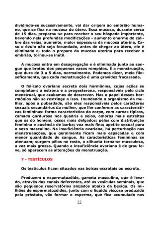 22
dividindo-se sucessivamente, vai dar origem ao embrião huma-
no, que se fixa na mucosa do útero. Essa mucosa, durante cerca
de 15 dias, preparou-se para receber o seu hóspede importante,
havendo nela profundas modificações - aumento enorme do cali-
bre das veias, aumente, maior espessura da mucosa uterina. Ca-
so o óvulo não seja fecundado, antes de chegar ao útero, ele é
eliminado e, todo o preparo da mucosa uterina para receber o
embrião, tornou-se inútil.
A mucosa entra em desagregação e é eliminada junto ao san-
gue que brotou dos pequenos vasos rompidos. É a menstruação,
que dura de 3 a 5 dias, normalmente. Podemos dizer, meio filo-
soficamente, que cada menstruação é uma gravidez fracassada.
O folículo ovariano secreta dois hormônios, cujas ações se
completam: a estrona e a progesterona, responsáveis pelo ciclo
menstrual, que acabamos de descrever. Mas o papel desses hor-
rmônios não se restringe a isso. Inundando o organismo da mu-
lher, após a puberdade, são eles responsáveis pelos caracteres
sexuais secundários da mulher, que lhe conferem as característi-
cas femininas: forma característica do corpo, com curvas típicas,
camada gordurosa nos quadris e seios, ombros mais estreitos
que os do homem; ossos mais delgados; pêlos com distribuição
feminina e ausência de barba; voz mais fina; apetite sexual para
o sexo masculino. Na insuficiência ovariana, há perturbação nas
menstruaações, que geralmente ficam mais espaçadas e com
menor quantidade de sangue. As características femininas se
atenuam; surgem pêlos no rosto, a silhueta torna-se musculosa,
a voz mais grossa. Quando a insuficiência ovariana é de grau le-
ve, só aparecem as alterações da menstruação.
7 - TESTÍCULOS
Os testículos ficam situados nas bolsas escrotais ou escroto.
Produzem o espermatozóide, gameta masculino, que é leva-
do, através dos canais deferentes, até as vesículas seminais, que
são pequenos reservatórios alojados abaixo da bexiga. Os mi-
lhões de espermatozóides, junto com o líquido viscoso produzido
pela próstata, vão formar o esperma, que fica acumulado nas
 