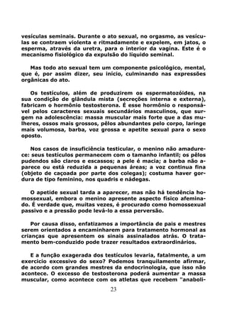 23
vesículas seminais. Durante o ato sexual, no orgasmo, as vesícu-
las se contraem violenta e ritmadamente e expelem, em jatos, o
esperma, através da uretra, para o interior da vagina. Este é o
mecanismo fisiológico da expulsão do líquido seminal.
Mas todo ato sexual tem um componente psicológico, mental,
que é, por assim dizer, seu início, culminando nas expressões
orgânicas do ato.
Os testículos, além de produzirem os espermatozóides, na
sua condição de glândula mista (secreções interna e externa),
fabricam o hormônio testosterona. É esse hormônio o responsá-
vel pelos caracteres sexuais secundários masculinos, que sur-
gem na adolescência: massa muscular mais forte que a das mu-
lheres, ossos mais grossos, pêlos abundantes pelo corpo, laringe
mais volumosa, barba, voz grossa e apetite sexual para o sexo
oposto.
Nos casos de insuficiência testicular, o menino não amadure-
ce: seus testículos permanecem com o tamanho infantil; os pêlos
pudendos são claros e escassos; a pele é macia; a barba não a-
parece ou está reduzida a pequenas áreas; a voz continua fina
(objeto de caçoada por parte dos colegas); costuma haver gor-
dura de tipo feminino, nos quadris e nádegas.
O apetide sexual tarda a aparecer, mas não há tendência ho-
mossexual, embora o menino apresente aspecto físico afemina-
do. É verdade que, muitas vezes, é procurado como homossexual
passivo e a pressão pode levá-lo a essa perversão.
Por causa disso, enfatizamos a importância de pais e mestres
serem orientados a encaminharem para tratamento hormonal as
crianças que apresentem os sinais assinalados atrás. O trata-
mento bem-conduzido pode trazer resultados extraordinários.
E a função exagerada dos testículos levaria, fatalmente, a um
exercicio excessivo do sexo? Podemos tranquilamente afirmar,
de acordo com grandes mestres da endocrinologia, que isso não
acontece. O excesso de testosterona poderá aumentar a massa
muscular, como acontece com os atletas que recebem "anaboli-
 