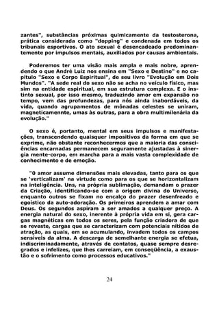 24
zantes", substâncias próximas quimicamente da testosterona,
prática considerada como "dopping" e condenada em todos os
tribunais esportivos. O ato sexual é desencadeado predominan-
temente por impulsos mentais, auxiliados por causas ambientais.
Poderemos ter uma visão mais ampla e mais nobre, apren-
dendo o que André Luiz nos ensina em "Sexo e Destino" e no ca-
pítulo "Sexo e Corpo Espiritual", de seu livro "Evolução em Dois
Mundos". "A sede real do sexo não se acha no veículo físico, mas
sim na entidade espiritual, em sua estrutura complexa. E o ins-
tinto sexual, por isso mesmo, traduzindo amor em expansão no
tempo, vem das profundezas, para nós ainda inabordáveis, da
vida, quando agrupamentos de mônadas celestes se uniram,
magneticamennte, umas às outras, para a obra multimilenária da
evolução."
O sexo é, portanto, mental em seus impulsos e manifesta-
ções, transcendendo quaisquer impositivos da forma em que se
exprime, não obstante reconhecermos que a maioria das consci-
ências encarnadas permanecem seguramente ajustadas à siner-
gia mente-corpo, em marcha para a mais vasta complexidade de
conhecimento e de emoção.
"0 amor assume dimensões mais elevadas, tanto para os que
se 'verticalizam' na virtude como para os que se horizontalizam
na inteligência. Uns, na própria sublimação, demandam o prazer
da Criação, identificando-se com a origem divina do Universo,
enquanto outros se fixam no encalço do prazer desenfreado e
egoístico da auto-adoração. Os primeiros aprendem a amar com
Deus. Os segundos aspiram a ser amados a qualquer preço. A
energia natural do sexo, inerente à própria vida em si, gera car-
gas magnéticas em todos os seres, pela função criadora de que
se reveste, cargas que se caracterizam com potenciais nítidos de
atração, as quais, em se acumulando, invadem todos os campos
sensíveis da alma. A descarga de semelhante energia se efetua,
indiscriminadamente, através de contatos, quase sempre desre-
grados e infelizes, que lhes carreiam, em conseqüência, a exaus-
tão e o sofrimento como processos educativos."
 