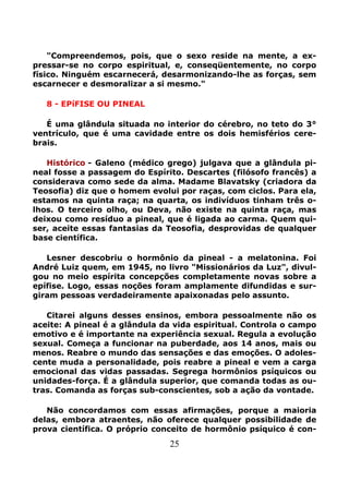 25
"Compreendemos, pois, que o sexo reside na mente, a ex-
pressar-se no corpo espiritual, e, conseqüentemente, no corpo
físico. Ninguém escarnecerá, desarmonizando-lhe as forças, sem
escarnecer e desmoralizar a si mesmo."
8 - EPíFISE OU PINEAL
É uma glândula situada no interior do cérebro, no teto do 3°
ventrículo, que é uma cavidade entre os dois hemisférios cere-
brais.
Histórico - Galeno (médico grego) julgava que a glândula pi-
neal fosse a passagem do Espírito. Descartes (filósofo francês) a
considerava como sede da alma. Madame Blavatsky (criadora da
Teosofia) diz que o homem evolui por raças, com ciclos. Para ela,
estamos na quinta raça; na quarta, os indivíduos tinham três o-
lhos. O terceiro olho, ou Deva, não existe na quinta raça, mas
deixou como resíduo a pineal, que é ligada ao carma. Quem qui-
ser, aceite essas fantasias da Teosofia, desprovidas de qualquer
base científica.
Lesner descobriu o hormônio da pineal - a melatonina. Foi
André Luiz quem, em 1945, no livro "Missionários da Luz", divul-
gou no meio espírita concepções completamente novas sobre a
epífise. Logo, essas noções foram amplamente difundidas e sur-
giram pessoas verdadeiramente apaixonadas pelo assunto.
Citarei alguns desses ensinos, embora pessoalmente não os
aceite: A pineal é a glândula da vida espiritual. Controla o campo
emotivo e é importante na experiência sexual. Regula a evolução
sexual. Começa a funcionar na puberdade, aos 14 anos, mais ou
menos. Reabre o mundo das sensações e das emoções. O adoles-
cente muda a personalidade, pois reabre a pineal e vem a carga
emocional das vidas passadas. Segrega hormônios psíquicos ou
unidades-força. É a glândula superior, que comanda todas as ou-
tras. Comanda as forças sub-conscientes, sob a ação da vontade.
Não concordamos com essas afirmações, porque a maioria
delas, embora atraentes, não oferece qualquer possibilidade de
prova científica. O próprio conceito de hormônio psíquico é con-
 