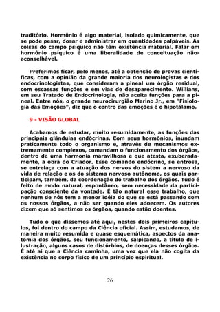 26
traditório. Hormônio é algo material, isolado quimicamente, que
se pode pesar, dosar e administrar em quantidades palpáveis. As
coisas do campo psíquico não têm existência material. Falar em
hormônio psíquico é uma liberalidade de conceituação não-
aconselhável.
Preferimos ficar, pelo menos, até a obtenção de provas cientí-
ficas, com a opinião da grande maioria dos neurologistas e dos
endocrinologistas, que consideram a pineal um órgão residual,
com escassas funções e em vias de desaparecimento. Willians,
em seu Tratado de Endocrinologia, não aceita funções para a pi-
neal. Entre nós, o grande neurocirurgião Marino Jr., em "Fisiolo-
gia das Emoções", diz que o centro das emoções é o hipotálamo.
9 - VISÃO GLOBAL
Acabamos de estudar, muito resumidamente, as funções das
principais glândulas endócrinas. Com seus hormônios, inundam
praticamente todo o organismo e, através de mecanismos ex-
tremamente complexos, comandam o funcionamento dos órgãos,
dentro de uma harmonia maravilhosa e que atesta, exuberada-
mente, a obra do Criador. Esse comando endócrino, se entrosa,
se entrelaça com a atuação dos nervos do sistem a nervoso da
vida de relação e os do sistema nervoso autônomo, os quais par-
ticipam, também, da coordenação do trabalho dos órgãos. Tudo é
feito de modo natural, espontâneo, sem necessidade da partici-
pação consciente da vontade. É tão natural esse trabalho, que
nenhum de nós tem a menor idéia do que se está passando com
os nossos órgãos, a não ser quando eles adoecem. Os autores
dizem que só sentimos os órgãos, quando estão doentes.
Tudo o que dissemos até aqui, nestes dois primeiros capítu-
los, foi dentro do campo da Ciência oficial. Assim, estudamos, de
maneira muito resumida e quase esquemática, aspectos da ana-
tomia dos órgãos, seu funcionamento, salpicando, a título de i-
lustração, alguns casos de distúrbios, de doenças desses órgãos.
É até aí que a Ciência caminha, uma vez que ela não cogita da
existência no corpo físico de um princípio espiritual.
 