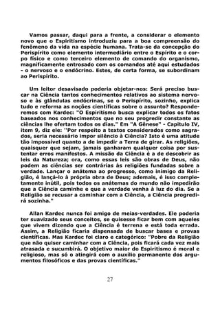 27
Vamos passar, daqui para a frente, a considerar o elemento
novo que o Espiritismo introduziu para a boa compreensão do
fenômeno da vida na espécie humana. Trata-se da concepção do
Perispírito como elemento intermediário entre o Espírito e o cor-
po físico e como terceiro elemento de comando do organismo,
magnificamente entrosado com os comandos até aqui estudados
- o nervoso e o endócrino. Estes, de certa forma, se subordinam
ao Perispírito.
Um leitor desavisado poderia objetar-nos: Será preciso bus-
car na Ciência tantos conhecimentos relativos ao sistema nervo-
so e às glândulas endócrinas, se o Perispírito, sozinho, explica
tudo e reforma as noções científicas sobre o assunto? Responde-
remos com Kardec: "O Espiritismo busca explicar todos os fatos
baseados nos conhecimentos que no seu progredir constante as
ciências lhe ofertam todos os dias." Em "A Gênese" - Capitulo IV,
item 9, diz ele: ''Por respeito a textos considerados como sagra-
dos, seria necessário impor silêncio à Ciência? Isto é uma atitude
tão impossível quanto a de impedir a Terra de girar. As religiões,
quaisquer que sejam, jamais ganharam qualquer coisa por sus-
tentar erros manifestos. A missão da Ciência é a de descobrir as
leis da Natureza; ora, como essas leis são obras de Deus, não
podem as ciências ser contrárias às religiões fundadas sobre a
verdade. Lançar o anátema ao progresso, como inimigo da Reli-
gião, é lançá-lo à própria obra de Deus; ademais, é isso comple-
tamente inútil, pois todos os anátemas do mundo não impedirão
que a Ciência caminhe e que a verdade venha à luz do dia. Se a
Religião se recusar a caminhar com a Ciência, a Ciência progredi-
rá sozinha."
Allan Kardec nunca foi amigo de meias-verdades. Ele poderia
ter suavizado seus conceitos, se quisesse ficar bem com aqueles
que vivem dizendo que a Ciência é terrena e está toda errada.
Assim, a Religião ficaria dispensada de buscar bases e provas
científicas. Mas Kardec foi claro e categórico: "Pobre da Religião
que não quiser caminhar com a Ciência, pois ficará cada vez mais
atrasada e sucumbirá. O objetivo maior do Espiritismo é moral e
religioso, mas só o atingirá com o auxílio permanente dos argu-
mentos filosóficos e das provas científicas."
 