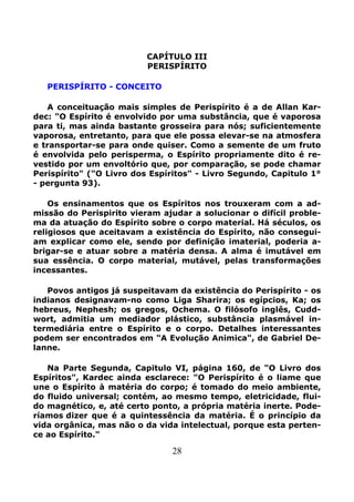 28
CAPÍTULO III
PERISPÍRITO
PERISPÍRITO - CONCEITO
A conceituação mais simples de Perispírito é a de Allan Kar-
dec: "O Espírito é envolvido por uma substância, que é vaporosa
para ti, mas ainda bastante grosseira para nós; suficientemente
vaporosa, entretanto, para que ele possa elevar-se na atmosfera
e transportar-se para onde quiser. Como a semente de um fruto
é envolvida pelo perisperma, o Espírito propriamente dito é re-
vestido por um envoltório que, por comparação, se pode chamar
Perispírito" ("O Livro dos Espíritos" - Livro Segundo, Capitulo 1°
- pergunta 93).
Os ensinamentos que os Espíritos nos trouxeram com a ad-
missão do Perispirito vieram ajudar a solucionar o difícil proble-
ma da atuação do Espírito sobre o corpo material. Há séculos, os
religiosos que aceitavam a existência do Espírito, não consegui-
am explicar como ele, sendo por definição imaterial, poderia a-
brigar-se e atuar sobre a matéria densa. A alma é imutável em
sua essência. O corpo material, mutável, pelas transformações
incessantes.
Povos antigos já suspeitavam da existência do Perispírito - os
indianos designavam-no como Liga Sharira; os egípcios, Ka; os
hebreus, Nephesh; os gregos, Ochema. O filósofo inglês, Cudd-
wort, admitia um mediador plástico, substância plasmável in-
termediária entre o Espírito e o corpo. Detalhes interessantes
podem ser encontrados em "A Evolução Animica", de Gabriel De-
lanne.
Na Parte Segunda, Capitulo VI, página 160, de "O Livro dos
Espíritos", Kardec ainda esclarece: "O Perispírito é o liame que
une o Espírito à matéria do corpo; é tomado do meio ambiente,
do fluido universal; contém, ao mesmo tempo, eletricidade, flui-
do magnético, e, até certo ponto, a própria matéria inerte. Pode-
ríamos dizer que é a quintessência da matéria. É o princípio da
vida orgânica, mas não o da vida intelectual, porque esta perten-
ce ao Espírito."
 