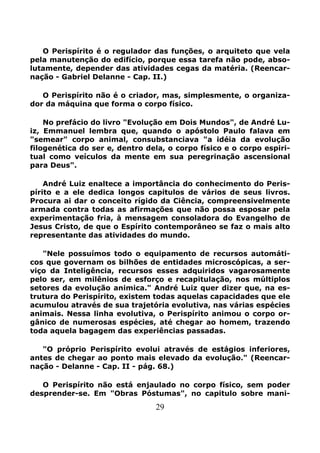 29
O Perispírito é o regulador das funções, o arquiteto que vela
pela manutenção do edifício, porque essa tarefa não pode, abso-
lutamente, depender das atividades cegas da matéria. (Reencar-
nação - Gabriel Delanne - Cap. II.)
O Perispírito não é o criador, mas, simplesmente, o organiza-
dor da máquina que forma o corpo físico.
No prefácio do livro "Evolução em Dois Mundos", de André Lu-
iz, Emmanuel lembra que, quando o apóstolo Paulo falava em
"semear" corpo animal, consubstanciava "a idéia da evolução
filogenética do ser e, dentro dela, o corpo físico e o corpo espiri-
tual como veículos da mente em sua peregrinação ascensional
para Deus".
André Luiz enaltece a importância do conhecimento do Peris-
pírito e a ele dedica longos capitulos de vários de seus livros.
Procura ai dar o conceito rígido da Ciência, compreensivelmente
armada contra todas as afirmações que não possa esposar pela
experimentação fria, à mensagem consoladora do Evangelho de
Jesus Cristo, de que o Espírito contemporâneo se faz o mais alto
representante das atividades do mundo.
"Nele possuímos todo o equipamento de recursos automáti-
cos que governam os bilhões de entidades microscópicas, a ser-
viço da Inteligência, recursos esses adquiridos vagarosamente
pelo ser, em milênios de esforço e recapitulação, nos múltiplos
setores da evolução animica." André Luiz quer dizer que, na es-
trutura do Perispírito, existem todas aquelas capacidades que ele
acumulou através de sua trajetória evolutiva, nas várias espécies
animais. Nessa linha evolutiva, o Perispírito animou o corpo or-
gânico de numerosas espécies, até chegar ao homem, trazendo
toda aquela bagagem das experiências passadas.
"O próprio Perispírito evolui através de estágios inferiores,
antes de chegar ao ponto mais elevado da evolução." (Reencar-
nação - Delanne - Cap. II - pág. 68.)
O Perispírito não está enjaulado no corpo físico, sem poder
desprender-se. Em "Obras Póstumas", no capitulo sobre mani-
 