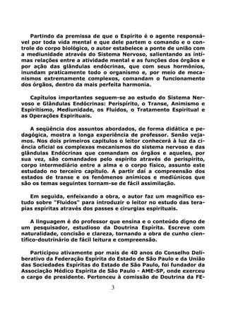 3
Partindo da premissa de que o Espírito é o agente responsá-
vel por toda vida mental e que dele partem o comando e o con-
trole do corpo biológico, o autor estabelece a ponte de união com
a mediunidade através do Sistema Nervoso, salientando as íntí-
mas relações entre a atividade mental e as funções dos órgãos e
por ação das glândulas endócrinas, que com seus hormônios,
inundam praticamente todo o organismo e, por meio de meca-
nismos extremamente complexos, comandam o funcionamento
dos órgãos, dentro da mais perfeita harmonia.
Capítulos importantes seguem-se ao estudo do Sistema Ner-
voso e Glândulas Endócrinas: Perispírito, o Transe, Animismo e
Espiritismo, Mediunidade, os Fluidos, o Tratamento Espiritual e
as Operações Espirituais.
A seqüência dos assuntos abordados, de forma didática e pe-
dagógica, mostra a longa experiência de professor. Senão veja-
mos. Nos dois primeiros capítulos o leitor conhecerá à luz da ci-
ência oficial os complexos mecanismos do sistema nervoso e das
glândulas Endócrinas que comandam os órgãos e aqueles, por
sua vez, são comandados pelo espírito através do perispírito,
corpo intermediário entre a alma e o corpo físico, assunto este
estudado no terceiro capítulo. A partir daí a compreensão dos
estados de transe e os fenômenos anímicos e mediúnicos que
são os temas seguintes tornam-se de fácil assimilação.
Em seguida, enfeixando a obra, o autor faz um magnífico es-
tudo sobre "Fluidos" para introduzir o leitor no estudo das tera-
pias espíritas através dos passes e cirurgias espirituais.
A linguagem é do professor que ensina e o conteúdo digno de
um pesquisador, estudioso da Doutrina Espírita. Escreve com
naturalidade, concisão e clareza, tornando a obra de cunho cien-
tífico-doutrinário de fácil leitura e compreensão.
Participou ativamente por mais de 40 anos do Conselho Deli-
berativo da Federação Espírita do Estado de São Paulo e da União
das Sociedades Espíritas do Estado de São Paulo, foi fundador da
Associação Médico Espírita de São Paulo - AME-SP, onde exerceu
o cargo de presidente. Pertenceu à comissão de Doutrina da FE-
 