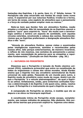 30
festações dos Espíritos, 1 §. parte, item 11, 2" Edição, lemos: "O
Perispírito não esta encerrado nos limites do corpo como numa
caixa. É expansívei por sua natureza fluídica; irradia-se e forma,
em torno do corpo, uma espécie de atmosfera que o pensamento
e a força de vontade podem ampliar mais ou menos."
Note-se bem que Kardec fala em atmosfera fluídica, noção
simples e cristalina. Não há necessidade de os Espíritos usarem a
palavra "aura" para exprimi-la. "Aura" diz muito com a termino-
logia católica e lembra um aspecto de santidade, com aqueles
círculos coloridos, envolvendo a cabeça dos santos. Recomenda-
ríamos que os Espíritas preferissem a designação atmosfera fluí-
dica e não "aura'.
"Através da atmosfera fluídica, somos vistos e examinados
pelas inteligências superiores, sentidos e reconhecidos pelos
nossos afins. Isto porque exteriorizamos, de maneira invariável,
o reflexo de nós mesmos, nos contatos de pensamento a pensa-
mento, sem necessidade de palavras para as simpatias e repul-
sões fundamentais." (Evolução em Dois Mundos - pág. 30.)
1 - NATUREZA DO PERISPÍRITO
Dissemos que o Perispírito é tomado do fluido cósmico uni-
versal (FCU), substância primordial que entra na constituição de
todos os organismos e coisas dos vários mundos. Ainda Kardec
ensina que o Espírito tira seu envoltório semimaterial do fluido
universal de cada globo. Passando de um mundo para outro, o
Espírito muda de envoltório como muda de roupa. André Luiz diz
que o Perispírito "é o veículo eletromagnético", do qual o Espíri-
to se utiliza. Enfatizemos, então, para evitarmos confusões futu-
ras: a determinação é do Espírito; é ele quem ama, odeia, resolve
e quer. O Perispírito é o instrumento do qual o Espírito se serve.
A composição do Perispírito se eteriza, à medida que ele se
depura e se eleva na hierarquia espiritual.
A constituição íntima do Perispírito ainda escapa, completa-
mente, aos nossos métodos de pesquisa. Não obstante, têm sur-
gido várias teorias que procuram explicá-la. Vejamos uma delas:
 