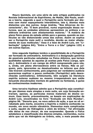 31
Mauro Quintela, em uma série de sete artigos publicados na
Revista Internacional de Espiritismo, de Matão, São Paulo, anali-
sa a teoria, segundo a qual o Perispírito seria formado por áto-
mos com maior espaçamento interatômico, isto é, átomos mais
distantes uns dos outros. Jorge Andréa, "Nos Alicerces do In-
consciente", diz: "É bem provável, numa organização dessa na-
tureza, que as unidades atômicas apresentem os prótons e os
elétrons ordinários com afastamentos maiores." "A matéria do
plano físico passa do estado sólido para o gasoso, quando as mo-
léculas se vão distanciando umas das outras. Assim se explica
ser o Perispírito mais sutil e rarefeito, devido ao maior afasta-
mento de suas moléculas." Essa é a tese de André Luiz, em "Li-
bertação" (página 84); "Entre a Terra e o Céu" (página 125) e
em outros tópicos.
Uma segunda hipótese lembra a possibilidade de o Perispírito
ser formado de antimatéria. Antimatéria é a designação genérica
de possíveis partículas estudadas na Física Atômica, que teriam
qualidades opostas às aquelas já aceitas pela Física (carga, spin
etc.). Antimatéria é um campo de difícil compreensão para nós,
e, ainda, em plena efervescência entre os físicos. Não se jul-
guem, pois, ignorantes ou desatualizados os leitores que dela
não tiverem conhecimento, pois julgamos ser verdadeira audácia
querermos explicar o pouco conhecido (Perispírito) pela desco-
nhecida (antimatéria). Infelizmente, têm surgido na literatura
espírita autores audazes ou mesmo irresponsáveis que estão
lançando elocubrações mentais de gabinete ou fantasias, à guisa
de conhecimentos modernos.
Uma terceira hipótese admite que o Perispírito seja constituí-
do por átomos mais simples e mais sutis, em cuja formação en-
trariam, apenas, as partículas menos materiais do átomo co-
mum. Essa teoria, provavelmente, se baseia em explicações de
André Luiz, encontradas no livro "Evolução em Dois Mundos",
página 96. "Decerto que, na nova esfera de ação, a que se vê ar-
rebatado pela morte, encontra o Espírito a matéria conhecida no
mundo, em nova escala vibratória. Elementos mais complicados
e sutis, aquém do Hidrogênio e além do Urânio." Tal afirmação
não deixa de nos chocar, de nos surpreender. Quando a Física
estabelece a classificação dos átomos simples, conhecidos, numa
série que vai do Hidrogênio ao Urânio, este, o mais pesado dos
 