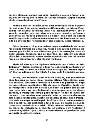 32
corpos simples, parece-nos uma ousadia alguém afirmar que,
aquém do Hidrogênio e além do Urânio existam corpos simples
ainda desconhecidos pela Física.
Pode-se aceitar tal idéia como uma concepção ainda hipotéti-
ca, que deverá ser comprovada cientificamente, no futuro. Preci-
samos ter cautela suficiente para não acompanharmos, por e-
xemplo, aqueles que, em vôos ainda mais ousados, referem a
existência de mundos paralelos ao nosso, dos quais os nossos
sentidos grosseiros não tomam conhecimento. Paralelos, no sen-
tido de entrosados, "embricados" com o nosso, interpretando-o.
Evidentemente, ninguém poderá negar a existência de nume-
rosíssimos mundos no Universo, nesta e em outras Galáxias, po-
voados por Espíritos em diferentes graus de evolução. Nem al-
guém negará, também, que os Espíritos, por estarem em plano
vibratário diferente do nosso, estão impedidos de nos influencia-
rem e se comunicarem, através dos médiuns.
Ainda há uma quarta hipótese elaborada por Carlos de Brito
Imbassahy, físico, professor e Espírita, sobremodo conhecido em
todo o Brasil, através de vários livros e artigos no "Mundo Espíri-
ta" (Jornal editado em Curitiba). É a teoria do Perispírito-campo.
Varley, que trabalhou com William Crookes, nas materializa-
ções famosas de Katie King, montou células fotoelétricas, para,
nas sessões, controlar a entrada e a saída das pessoas ou obje-
tos nas cabines mediúnicas. Diz ele que os Espíritos, junto com
os Perispíritos, modelam o feixe luminoso, ao passo que os cor-
pos materiais o cortam. Imbassahy admite que, uma vez desen-
carnado, o Perispirito-campo pode agregar fluidos de outro pla-
no, com o que constrói uma película material, embora não neces-
site desses fluidos para existir. Imbassahy conclui que o Perispí-
rito seria o campo induzido pelo Espírito e não a camada material
que o recobre. Isto explicaria o fato de que, ao mudar de mundo,
passa a se revestir do material colhido no novo ambiente. Dentro
da teoria de Imbassahy, o Espírito, ao evoluir, vem "sutilizar o
campo magnético" que o cerca e apropriar-se de partículas cada
vez mais quintessenciadas.
 