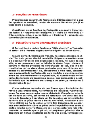 33
2 - FUNÇÕES DO PERISPÍRITO
Procuraremos resumir, da forma mais didática possivel, o que
for oportuno e acessível, dentro da enorme literatura que já e-
xiste sobre o assunto.
Classificam os as funções do Períspírito em quatro importan-
tes itens: 1 - Organizador biológico; 2 - Sede da memória; 3 -
Intermediário entre o corpo físico e o Espírito; 4 - Atuação nas
comunícações mediúnicas.
3 - PERISPÍRITO COMO ORGANIZADOR BIOLÓGICO
O Perispírito é o molde fluídico, a "idéia diretriz", o "esquele-
to astral" ou o "modelo organizador biológico" do corpo carnal.
Claude Bernard, fisiologista francês, no século passado, já di-
zia: "Em todo germe vivo há uma idéia dirigente, a manifestar-se
e a desenvolver-se na sua organização. Depois, no curso da sua
vida, o ser permanece sob a influência dessa força criadora. É
sempre o mesmo princípio de conservação do ser, que lhe re-
constitui as partes vivas, desorganizadas pelo exercício, por aci-
dentes ou enfermidades." Se, precedendo a vida fetal, constata-
mos a necessidade do Perispírito para modelar a matéria, melhor
ainda lhe compreendemos a importância, ao examinarmos o con-
junto das funções do organismo animal, sua autonomia e a soli-
dariedade que as reúnem em sinergia de esforços tendentes à
conservação do ser.
Como podemos entender de que forma age o Perispírito, du-
rante a vida embrionária, na formação do indivíduo? Gabriel De-
lanne faz uma comparação com o eletroímã. Compõe-se este de
um cilindro de ferro, em forma de ferradura. Em volta dos dois
ramos da ferradura é enrolado um fio de cobre. As extremidades
do ferro são os pólos Norte e Sul do eletroímã. Passando a cor-
rente elétrica no fio de cobre, o ferro fica imantado. Se colocar-
mos um cartão fino sobre os pólos do ímã e polvilharmos sobre o
cartão limalha de ferro (ferro em pó), vamos notar um fato inte-
ressante: à medida que o pó cai, os pequenos grânulos vão se
dispondo em linhas irradiadas em torno dos pólos, formando rai-
 