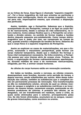 34
os ou linhas de força. Essa figura é chamada "espectro magnéti-
co". Foi a força magnética do ímã que orientou as partículas a
tomarem essa configuração. Havia um campo magnético, invisí-
vel para nós, imperceptível mesmo, que orientou a disposição
das partículas.
Assim, também, age o Perispírito. Sabemos que o Espírito,
acompanhado do seu Perispírito, começa a se ligar ao corpo físi-
co do reencarnante, desde o começo da vida embrionária, no ú-
tero materno. Como esboço fluídico que é, o Perispírito vai orien-
tando a divisão celular, no sentido de formar órgãos e tecidos
dentro daquele esquema pre-estabelecido. Como campo eletro-
magnético que é, pode, por isso, ser comparado ao campo do
ímã, quando orienta a disposição da limalha de ferro. Delanne diz
que o corpo físico é o espectro magnético do Perispírito.
Assim se explicam os casos de materializações, em que o Es-
pírito, acionando o mecanismo perispiritual, pode formar um
corpo material temporário, desde que o médium lhe forneça a
força vital (ectoplasma) necessária. Na linha evolutiva, o Perispí-
rito passou por uma imensa série de corpos vivos. Treinou, de
início, a organização de formas rudimentaríssimas; aperfeiçoou-
se, durante milhões de anos e de numerosas reencarnações,
chegando, por fim, a animar corpos humanos.
As células do corpo humano estão em renovação constante.
Em todos os tecidos, exceto o nervoso, as células crescem,
desempenham suas funções, durante certo período de tempo, e
depois morrem, sendo substituídas por outras. Além dessa subs-
tituição das células, também as substâncias que a compõem es-
tão em permanente processo de renovação. Tais transformações
se dão no metabolismo celular, através do qual as células rece-
bem do sangue o oxigênio e as substâncias nutritivas e as incor-
poram. Ao mesmo tempo, consomem energia, queimando os ali-
mentos produtores de calorias. A proteína das células, ao se
desgastar, vai ser transformada em resíduos, como a uréia, os
quais serão eliminados para o exterior, principalmente pelos
rins. Se não forem eliminados, acumulam-se no sangue, causan-
do graves intoxicações, como acontece na uremia.
 