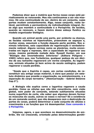 35
Podemos dizer que a matéria que forma nosso corpo está pe-
riodicamente se renovando. Mas nós continuamos a ser nós mes-
mos. Há uma continuidade do ser, dentro de um conjunto, cujas
partes mudam constantemente. Algo, nesse conjunto, resta es-
tável, permitindo a permanência da individualidade integral. Es-
se algo que mantém a continuidade é o Perispírito. Os tecidos,
quando se renovam, o fazem dentro desse esboço fluídico ou
modelo organizador biológico.
Quando um animal perde uma parte, por acidente ou doença,
os tecidos vizinhos se hipertrofiam, preenchem os espaços e,
muitas vezes, assumem a função daquela parte perdida. Nos a-
nimais inferiores, esta capacidade de regeneração é verdadeira-
mente notável. Alguns vermes como as planárias, muito encon-
tradas em lagos e represas, têm a capacidade de regenerar seu
corpo, mesmo perdendo metade dele. Russell Hunter, em sua
"Biologia dos Invertebrados Inferiores" (Editora Polígono -
1969) refere que, nos Turbelários, qualquer pedaço de um déci-
mo de seu tamanho regenerará um verme completo. As lagarti-
xas, animais situados já bem acima da escala zoólogica, podem
regenerar a cauda perdida.
"Desde que o Espírito é capaz, em certas condições, de re-
constituir seu antigo corpo material, é claro que possui um esta-
tuto dinâmico que preside a organização, ou entretenimento, e a
separação do corpo terrestre." (Reencarnação - Gabriel Delanne
Cap.2°).
A Biologia não explica como a lagartixa regenera a cauda
perdida. Como as células que não têm consciência, nem visão
global, nem poder de comando, estando subitamente situadas
numa superfície de corte, vão saber que algumas devem formar
os músculos da cauda, outras os vasos e nervos? Só a existência
de um comando central, que não desaparece com a destruição de
partes do corpo, poderá determinar a cada conjunto de células o
crescimento e as funções que irá desempenhar. Esse comando é
o Perispírito.
Vejamos, agora, o que acontece no desenvolvimento do em-
brião. Ele vai crescendo, orientado pelas determinações genéti-
 