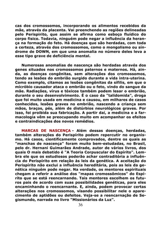 36
cas dos cromossomos, incorporando os alimentos recebidos da
mãe, através da placenta. Vai preenchendo as regiões delineadas
pelo Perispirito, que assim se afirma como esboço fluídico do
corpo fisico. Todavia, ninguém pode negar a influência da heran-
ça na formação do feto. Há doenças que são herdadas, com toda
a certeza, através dos cromossomos, como o mongolismo ou sín-
drome de DOWN, em que uma anomalia no número deles leva a
esse tipo grave de deficiência mental.
Numerosas anomalias de nascença são herdadas através dos
genes situados nos cromossomos paternos e maternos. Há, ain-
da, as doenças congênitas, sem alterações dos cromossomos,
tendo as lesões do embrião surgido durante a vida intra-uterina.
Como exemplo, citamos as lesões congênitas da sífilis, em que o
micróbio causador ataca o embrião ou o feto, vindo do sangue da
mãe. Radiações, vírus e tóxicos também podem lesar o embrião,
durante o seu desenvolvimento. É o caso da "talidomida", droga
que foi muito usada em medicina e causou, em milhares de casos
conhecidos, lesões graves no embrião, nascendo a criança sem
mãos, braços, pés, além de distúrbios neurológicos graves. Por
isso, foi proibida sua fabricação. A partir daí, a medicina e a far-
macologia vêm se preocupando muito em acompanhar os efeitos
e contraindicações dos novos remédios.
MARCAS DE NASCENÇA - Além dessas doenças, herdadas,
também alterações do Perispírito podem repercutir no organis-
mo. Há casos, cientificamente comprovados, dentre os quais as
"manchas de nascença" foram muito bem-estudadas, no Brasil,
pelo dr. Hernani Guimarães Andrade, autor de vários livros, dos
quais O mais debatido é "A Teoria Corpuscular do Espírito". Lem-
bra ele que os estudiosos poderão achar contraditória a influên-
cia do Perispírito em relação às leis da genética. A aceitação do
Perispírito não exclui a influência hereditária, pois as leis da ge-
nética ninguém pode negar. Na verdade, os mentores espirituais
chegam a referir a análise dos "mapas cromossômicos" do Espí-
rito que se está reencarnando. Tais mentores escolhem os futu-
ros pais de acordo com suas possibilidades genéticas, para eles
encaminhando o reencarnante. E, ainda, podem provocar certas
alterações nos cromossomos, visando possibilitar nele o apare-
cimento de aptidões ou defeitos. Veja-se a reencarnação de Se-
gismundo, narrada no livro "Missionários da Luz".
 